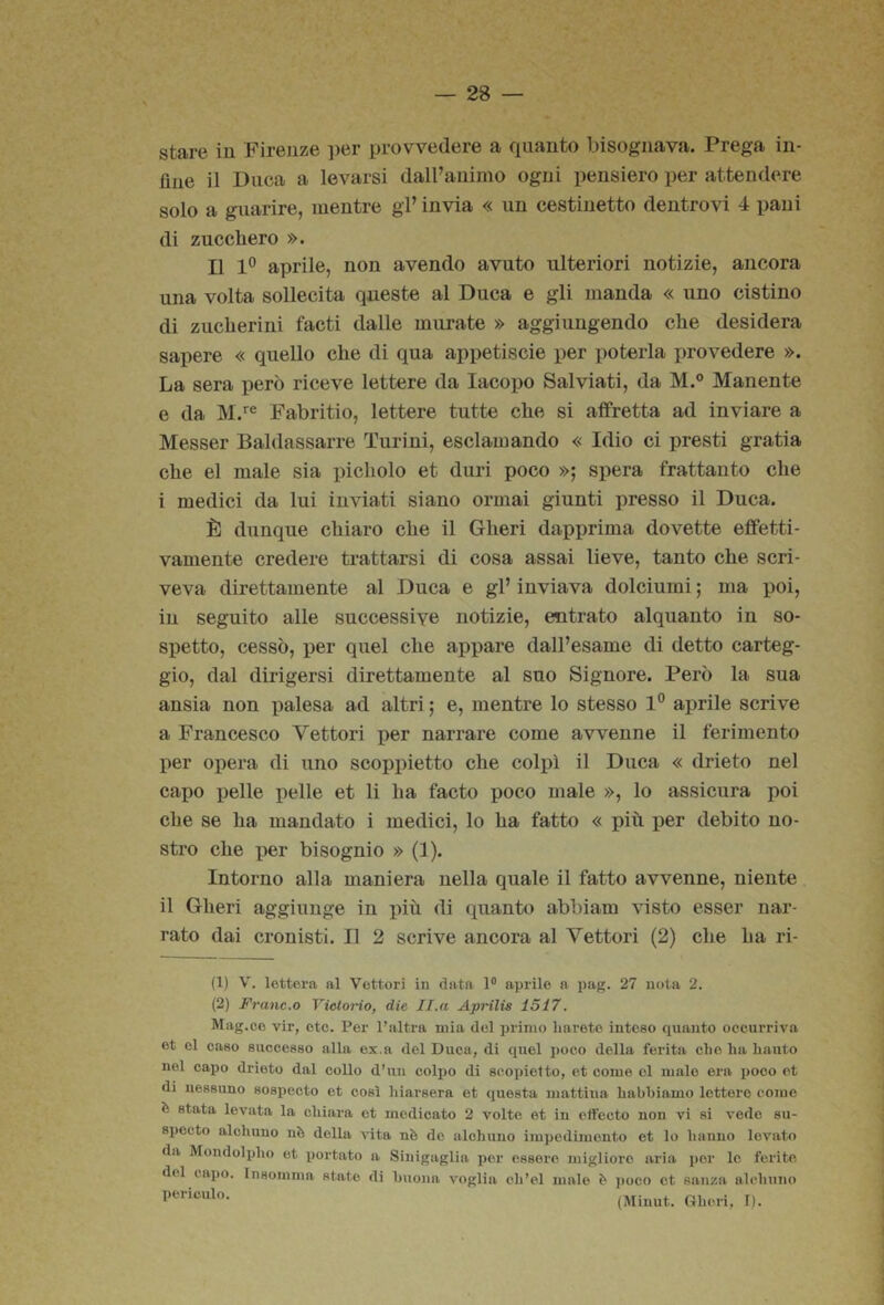 stare iu Firenze ])er provvedere a quanto bisognava. Prega in- fine il Duca a levarsi dall’animo ogni pensiero per attendere solo a guarire, mentre gl’ invia « un cestinetto dentro vi 4 pani di zucchero ». Il 1° aprile, non avendo avuto ulteriori notizie, ancora una volta sollecita queste al Duca e gli manda « uno cistino di zucherini facti dalle murate » aggiungendo che desidera sapere « quello che di qua appetiscie per poterla x)rovedere ». La sera però riceve lettere da Iacopo Salviati, da M.® Manente e da Fabritio, lettere tutte che si affretta ad inviare a Messer Baldassarre Turi ni, esclamando « Idio ci presti gratia che el male sia lìicholo et duri poco »; spera frattanto che i medici da lui inviati siano ormai giunti presso il Duca. È dunque chiaro che il Gheri dapprima dovette effetti- vamente credere trattarsi di cosa assai lieve, tanto che scri- veva direttamente al Duca e gl’ inviava dolciumi ; ma poi, iu seguito alle successive notizie, entrato alquanto in so- spetto, cessò, x)er quel che aj^pare dall’esame di detto carteg- gio, dal dirigersi direttamente al suo Signore. Però la sua ansia non palesa ad altri ; e, mentre lo stesso 1° aprile scrive a Francesco Vettori per narrare come avvenne il ferimento per opera di uno scoijpietto che colpì il Duca « drieto nel capo pelle pelle et li ha facto poco male », lo assicura poi che se ha mandato i medici, lo ha fatto « più ijer debito no- stro che i)er bisognio » (1). Intorno alla maniera nella quale il fatto avvenne, niente il Gheri aggiunge in jìiù di quanto abbiam visto esser nar- rato dai cronisti. Il 2 scrive ancora al Vettori (2) che ha ri- (1) V. lettera al Vettori in data 1® aprile a pag. 27 nota 2. (2) Frane.o VietoHo, die II.a Aprilis 1517. Mag.ce vir, etc. Per l’altra mia del inumo harete inteso quanto occurriva et el caso successo alla ex.a del Duca, di quel poco della ferita che ha hanto nel capo drieto dal collo d’un colpo di scopietto, et come ol malo era poco et di nessuno sospecto et così liiarsera et questa mattina habbiamo lettere come b stata levata la chiara et medicato 2 volte et in cffecto non vi si vedo su- speeto alchuno nè della «ta nè do alohiino impedimento et lo hanno levato da Mondolpho et portato a Sinigaglia per essere miglioro aria por le ferite del capo. Insomma state di buona voglia ch’el male è ])oco et sanza alcbnno