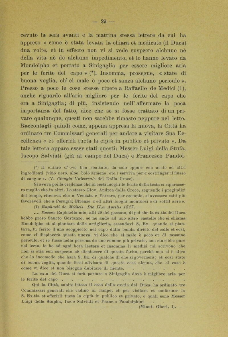 cevuto la sera avanti e la mattina stessa lettere da cui ha appreso « come è stata levata la chiara et medicato (il Duca) dna volte, et in effecto non vi si vede suspecto alchuno nè della vita nè de alchuno impedimento, et lo hanno levato da Mondolx)ho et jìortato a Sinigaglia per essere migliore aria per le ferite del capo » (*). In somma, prosegue, « state di buona voglia, eh’ el male è poco et sanza alchuno periculo ». Presso a poco le cose stesse ripete a Raffaello de Medici (1)^ anche riguardo all’aria migliore per le ferite del capo che era a Sinigaglia; di più, insistendo nell’ affermare la poca importanza del fatto, dice che se si fosse trattato di un pri- vato qualunque, questi non sarebbe rimasto neppure nel letto. Raccontagli quindi come, appena appresa la nuova, la Città ha ordinato tre Commissari generali per andare a visitare Sua Ec- cellenza « et offerirli tucta la ciptà in publico et privato ». Da tale lettera appare esser stati questi: Messcr Luigi della Stufa, Iacopo Salviati (già al campo del Duca) e Francesco Pandol- ('*) Il chiaro d’ ovo ben sbattuto, da solo oppure con aceto od altri ingredienti (vino nero, aloe, bolo armeno, etc.) serviva i)or « costringer il llusso di sangue ». (V. Cinigia Universale del Dalla Croce). Si aveva poi la credenza che in certi luoghi le ferite della testa si riparasse- ro meglio che in altri. Lo stesso Giov. Andrea dalla Croce, seguendo i pregiudizi del tempo, riteneva che a Venezia e Ferrara, per escmxno, si avessero esiti più favorevoli che a Perugia', Firenze « ed altri luoghi montuosi e di sottil aere ». (1) Haphaeli de Médicis. Die Il.a A2)nlis 1517. .... Messer liaphacllo mio, alli 29 del passato, di i)oi che la ox.tiadel Duca hobbe proso Sancto Gostanzo, so no andò ad uno altro castello che si chiama Mondolpho et al piantare della artiglieria, ossoiidovi S. Ex. quando si pian- tava, fu ferito d’uno scoijpiocto nel capo dalla banda dirioto del collo et così, come vi disi)iacerù questa nuova, vi dico che el male è poco et di nessuno periculo, et so fusse nella persona do uno cornino più privato, non starebbe x)ure nel leoto, io ho ad ogni bora lectere et insomma li medici mi scrivono che non si stia con suspecto nò dispiacere di questa ferita, perchè non ci è altro che lo incomodo che harù S. Ex. di qualche dì che si governerà ; et così stato di buona voglia, quando fussi advisato di questo cosa alcuna, che el caso è come vi dico et non bisogna dubitare di niente. ...... La ex.a del Duca si farà portare a Sinigaglia dove è migliore aria iier lo ferito del capo Qui la Città, subito inteso il caso della ex.tia del Duca, hn ordinato tre Commissari generali che vadino in campo, et por visitare et confortare la S. Ex.tia et offerirli tucta la cijità in publico et privato, o quali sono Messer Luigi della Stupha, lac.o Salviati et Frane.o Pandolphini ....
