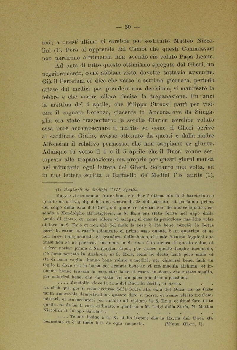 fiui; a quest’ultimo si sarebbe poi sostituito Matteo Nicco- lini (1). Però si apprende dal Cambi clie questi Commissari non partirono altrimenti, non avendo ciò voluto Papa Leone. Ad onta di tutto questo ottimismo spiegato dal Oberi, un peggioramento, come abbiam visto, dovette tuttavia avvenire. Già il Cerretani ci dice che verso la settima giornata, periodo atteso dai medici per prendere una decisione, si manifestò la febbre e che venne allora decisa la trapanazione. Fu ' anzi la mattina del 4 aprile, che Filippo Strozzi partì per visi- tare il cognato Lorenzo, giacente in Ancona, ove da Siniga- glia era stato trasportato: la sorella Clarice avrebbe voluto essa pure accompagnare il marito se, come il Oberi scrive al cardinale Giulio, avesse ottenuto da questi e dalla madre Alfonsina il relativo permesso, die non sappiamo se giunse. Adunque fu verso il 4 o il 5 ai)rile cbe il Duca venne sot- toposto alla trapanazione; ma proprio per questi giorni manca nel minutario ogni lettera del Oberi. Soltanto una volta, ed in una lettera scritta a Eaffaello de’ Medici 1’ 8 aprile (1), (l) liaphaeli de Jledicis Vili Apnlis. Mag.co vir taimiuoin frater hoii., etc. Por l’ultùtja mia do 2 hareto iuteso quauto oocurriva, dijìoi ho iiua vostra do 28 del passato, ot parlando i)rima del colpo della ox.a del Duca, del quale ve advisai che de uno scliopietto, es- sendo a Mondolplio all’artigleria, la S. Ex.a ora stata ferita nel cai)0 dalla banda di dietro, et, come allora vi scripsi, el caso fu pericoloso, ma Idio volse aiutai’o la S. Ex.a ot noi, ohò del male la cosa è ita bene, i)ercbò la botta passò la carne et rastiò solamente ol primo osso quanto è un quatrino et se non fusso l’arai)ortantia et grandeza dello boino, el male è tanto leggieri che quasi non se ne parloria; insomma la S. Ex.a è in sicuro di questo coli)o, et si foco portar prima a Sinigaglia, dipoi, xjer ossoro quello luogbo incomodo, s’è facto i)ortare in Ancbona, et S. Ex.a, come ho dccto, barò, poco male ot sta di bona voglia; hanno bene voluto e medici, i)or chiarirsi bene, farli im taglio li dove ora la botta por scoprir bene se vi era macula alcbuna, et in- somma hanno trovato la cosa star bone et essere in sicuro ohe è stato meglio, por chiarirsi bene, che sia stato con un ijoca x)iii di sua passione. Mondolfo, dove la ex.a del Duca fu ferito, si i)rose. La cittft. qui, por il caso occurso della ferita alla ox.a del Duca, no ha facto tanta amorevole demostrationo quanto dire si possa, et hanno electo tre Com- missarii et Anbasciatori per andare ad visitare la S. Ex.a, et dipoi faro tutto quello che da lei li sarà ordinato, e quali sono M. Luigi deUa Stufa, M. Matteo Niccolini et Iacopo Salviati Tenuta insino a di X, et ho lootere ohe la Ex.tia del Duca sta