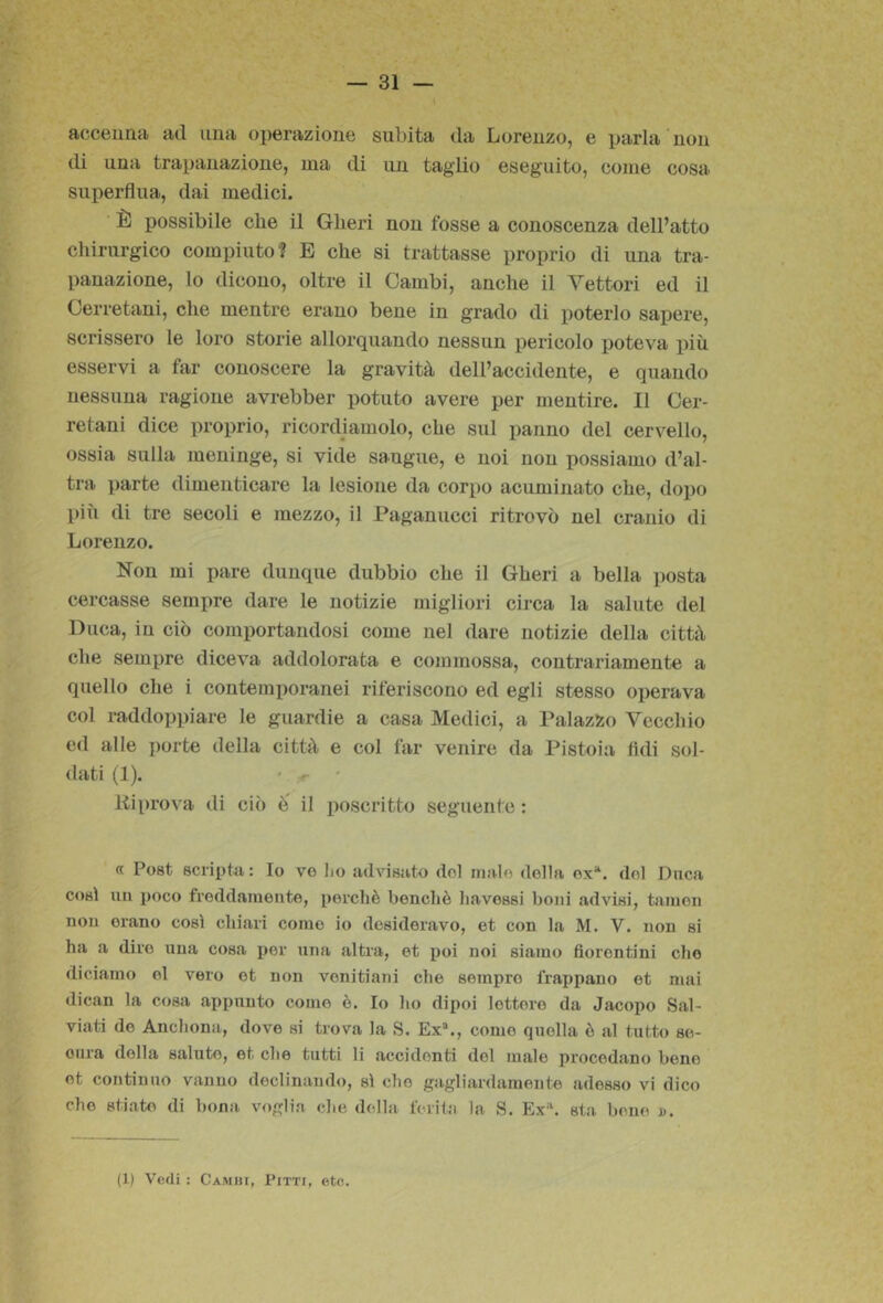 t Rcctìiinii ad una operazione subita da Lorenzo, e parla non di una trapanazione, ma di un taglio eseguito, come cosai superflua, dai medici. È possibile che il Oberi non fosse a conoscenza dell’atto chirurgico compiuto? E che si trattasse proprio di una tra- panazione, lo dicono, oltre il Cambi, anche il Vettori ed il Cerretani, che mentre erano bene in grado di poterlo sapere, scrissero le loro storie allorquando nessun pericolo poteva più. esservi a far conoscere la gravità dell’accidente, e quando nessuna ragione avrebber potuto avere per mentire. Il Cer- retani dice proprio, ricordiamolo, che sul panno del cervello, ossia sulla meninge, si vide sangue, e noi non possiamo d’al- tra parte dimenticare la lesione da corpo acuminato che, dopo più di tre secoli e mezzo, il Paganucci ritrovò nel cranio di Lorenzo. Non mi pare dunque dubbio che il Gheri a bella posta cercasse sempre dare le notizie migliori circa la salute del Duca, in ciò comportandosi come nel dare notizie della città che sempre diceva addolorata e commossa, contrariamente a quello che i contemporanei riferiscono ed egli stesso operava col raddoppiare le guardie a casa Medici, a PalazSio Vecchio ed alle i)orte della città e col far venire da Pistoia fidi sol- dati (1). ' < • Riprova di ciò Ò il poscritto seguente : « Post scripta : Io ve lio advisato dol inalo della ex*, del Duca così mi poco freddamente, perchè benché havessi boni advisi, taiuen non orano così chiari come io desideravo, et con la M. V. non si ha a diro una cosa por una altra, et poi noi siamo fiorentini che diciamo ol vero et non venitiani che sempre frappano et mai dican la cosa appunto come è. Io ho dipoi lettore da Jacopo Sai- viati de Anchona, dove si trova la S. Ex®., come quella è al tutto se- oura della salute, et che tutti li accidenti dol male procedano bene et continuo vanno declinando, sì che gagliardamente adesso vi dico che stiate di bona, voglia che didla ferita la S. Ex®, sta bone d. (1) Vedi : Camhi, Pitti, etc.