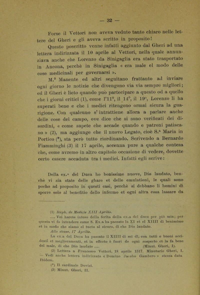 Forse il Vettori non aveva veduto tanto chiaro nelle let- tere del Gheri e gli aveva scritto in proposito! Questo poscritto venne infatti aggiunto dal Gheri ad una lettera indirizzata il 10 aprile al Vettori, nella quale annun- ziava anche che Lorenzo da Sinigaglia era stato trasportato in Ancona, perchè in Sinigaglia « era male el modo delle cose medicinali per governarsi ». M.° Manente ed altri seguitano frattanto ad inviare ogni giorno le notizie che divengono via via sempre migliori; ed il Gheri è lieto quando può partecipare a questo od a quello che i giorni critici (1), come l’il®, il 14®, il 19, Lorenzo li ha superati bene e che i medici ritengono ormai sicura la gua- rigione. Con qualcuno s’intrattiene allora a parlare anche delle cose del campo, ove dice che si sono verificati dei di- sordini, « come sapete che accade quando e patroni jjatisca- 110 » (2), ma aggiunge che il nuovo Legato, cioè S.*^ Maria in Portico (*), sta però tutto riordinando. Scrivendo a Bernardo Fiamminghi (3) il 17 aprile, accenna pure a qualche contesa che, come avremo in altro capitolo occasione di vedere^ dovette certo essere accaduta tra i medici. Infatti egli scrive : Dolla ex.a del Duca ho bonissiine nuove, Dio laudato, ben- ché vi sia state delle ghave et delle emulationi, le quali sono poche ad proposito in questi casi, perchè si debbano li homini di sporre solo al benefìtio dello infermo et ogni altra cosa lassare da (1) Huph. de Medivis XHI Aprilis. .... Voi haroto inteso della ferita della e.\.a del diiea per più mia; per questa vi fo intendere come S. Ex.a ha passato la XI et el XIIII dì benissimo et in modo ohe siamo el tucto al sicuro, di che Dio laudato. Allo stesso, 17 Aprilis. La ex.a del Duca ha i)assato il XIIII di sei dì, con tutti e buoni acci- denti et meglioramenti, et in effecto è fuori de ogni sospecto et la fa bene del malo, di che Dio laudato .... (Minut. Gheri, I). (2) Lettera a Francesco Vettori, 18 aprile 1517. Minutario Gheri, I. — Vedi anche lettera indirizzata « Domino Jacobo Gambero » stessa data Ibidem. (*) Il cardinale Dovizi.