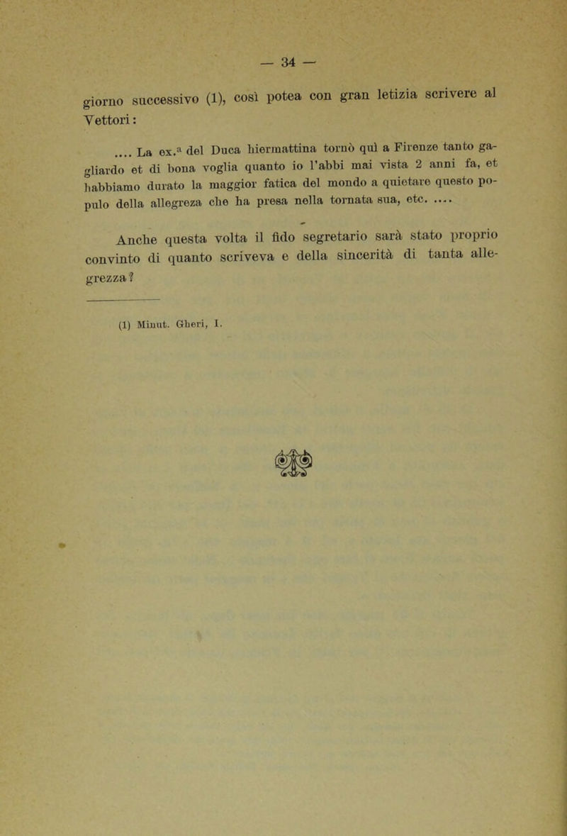 giorno successivo (1), così potea con gran letizia scrivere al Vettori : .... La ox.® del Duca biermattina tornò qui a Firenze tanto ga- gliardo et di bona voglia quanto io l’abbi mai vista 2 anni fa, et habbiamo durato la maggior fatica del mondo a quietare questo po- pulo della allegreza che ha presa nella toniata sua, etc Anche questa volta il fido segretario sarà stato proprio convinto di quanto scriveva e della sincerità di tanta alle- grezza?