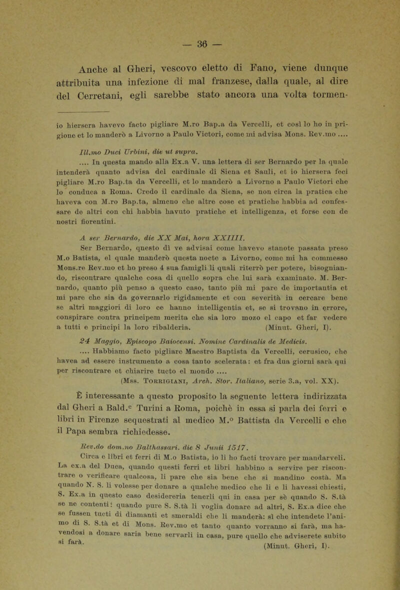 Anche al Gheri, vescovo eletto di Fano^ viene dunque attribuita una infezione di mal franzese, dalla quale, al dire del Cerretani, egli sarebbe stato ancor a una volta tormen- io hiorsora havevo facto pigliare M.ro Bap.a da Vercelli, et così lo ho in pri- gione et lo manderò a Livorno a Paulo Viotori, come mi advisa Mona. Uev.ino .... Ill.mo Duci Urbini, die ut supra. .... In questa mando alla Ex.a V. una lettera di ser Bernardo per la quale intenderò quanto advisa del cardinale di Siena et Sauli, et io hiersera feci pigliare M.ro Bap.ta da Vercelli, et lo manderò a Livorno a Paulo Victori che 10 conduca a lioma. Credo il cardinale da Siena, so non circa la pratica che liavova con M.ro Bap.ta, almeno che altre coso et pratiche habbia ad confes- sare de altri con chi habbia havuto pratiche et intelligenza, et forse con do nostri tìorentini. A ser Bernardo, die XX Mai, hora XXIIII. Ser Bernardo, qnesto dì ve advisai come havevo stanote passata preso M.o Batista, el quale manderò questa nocto a Livorno, come mi ha commesso Mons.re Rev.mo et ho preso 4 sua famigli li quali riterrò per potere, bisognian- do, riscontrare qualche cosa di quello sopra che lui sarà oxaminato. M. Ber- nardo, (guanto più penso a questo caso, tanto più mi pare do importantia et mi paro che sia da governarlo rigidamente et con severità in cercare bone se altri maggiori di loro ce hanno intelligontia et, so si trovano in errore, conspirare centra prinoipem merita che sia loro mozo el capo et far vedere a tutti e principi la loro ribalderia. (Minut. Gheri, I). 24 Maggio, Episcopo Baiocensi. Nomine Cardinalis de Medicis. .... Habbiaino facto pigliare Maestro Baptista da Vercelli, cerusico, che havea ad essere instrumento a cosa tanto scolerata: et fra dua giorni sarà qui per riscontrare et chiarire tucto el mondo .... (Mss. Torkioiani, Areh. Stor, Italiano, serie 3.a, voi. XX). È interessante a qnesto proposito la seguente lettera indirizzata dal Gheri a Bald.® Tnrini a Koma, poiché in essa si parla dei ferri e libri in Firenze sequestrati al medico M.® Battista da Vercelli e che 11 Papa sembra richiedesse. Rev.do dom.ìu) Balthassari. die 8 Junii 1517. Circa o libri et ferri di M.o Batista, io li ho facti trovare per maiidarveli. La ex.a del Duca, quando questi ferri et libri habbinu a servire per riscon- trare o verificare qualcosa, li pare che eia bene che si mandino costà. Ma quando N. S. li volesse por donare a qualche medico che li e li havessi chiesti, S. Ex.a in questo caso dosidereria tenerli qui in casa per eè quando S. S.tà se no contenti i quando pure S. S.tà li voglia donare ad altri, S. Ex.a dice che se fuseen tucti di diamanti et smeraldi che li manderà: sì ohe intendete l’ani- mo di S. S.tà et di Mone. Rev.mo et tanto quanto vorranno si farà, ma ha- vendoei a donare saria bene servarli in casa, pure quello che adviserete subito si farà. (Minut. Gheri, I).