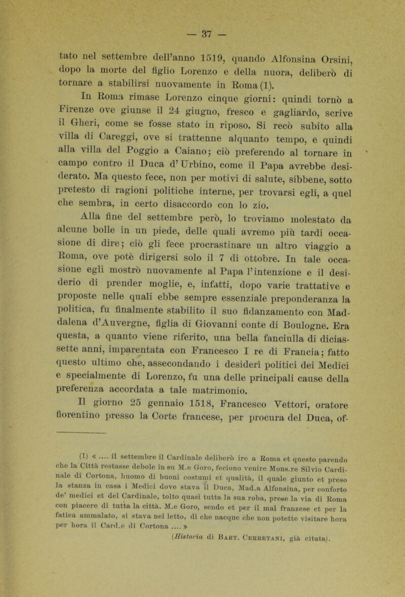 tato nel settembre deiranno 1519, quando Alfonsina Orsini, dopo la morte del figlio Lorenzo e della nuora, deliberò di tornare a stabilirsi nuovamente in Koma(l). In Roma rimase Lorenzo cinque giorni: quindi tornò a Firenze ove giunse il 24 giugno, fresco e gagliardo, scrive il Oberi, come se fosse stato in riposo. Si recò subito alla villa di Careggi, ove si trattenne alquanto tempo, e quindi alla villa del Poggio a Caiano; ciò preferendo al tornare in campo contro il Duca d’Orbino, come il Papa avrebbe desi- derato. Ma questo fece, non per motivi di salute, sibbene, sotto pretesto di ragioni politiche interne, per trovarsi egli, a quel che sembra, in certo disaccordo con lo zio. Alla fine del settembre però, lo troviamo molestato da alcune bolle in un piede, delle quali avremo più tardi occa- sione di dire; ciò gli fece procrastinare un altro viaggio a Roma, ove potè dirigersi solo il 7 di ottobre. In tale occa- sione egli mostrò nuovamente al Papa l’intenzione e il desi- derio di prender moglie, e, infatti, dopo varie trattative e proposte nelle quali ebbe sempre essenziale preponderanza la politica, fu finalmente stabilito il suo fidanzamento con Mad- dalena d’Auvergne, figlia di Giovanni conte di Boulogne. Era questa, a quanto viene riferito, una bella fanciulla di dicias- sette anni, imparentata con Francesco I re di Francia; fatto questo ultimo che, assecondando i desideri politici dei Medici e specialmente di Lorenzo, fu una delle principali cause della preferenza accordata a tale matrimonio. Il giorno 25 gennaio 1518, Francesco Vettori, oratore fiorentino i)resso la Corte francese, per ijrocura del Duca, of- (1) « .... il settembre il Cardinale deliberò ire a Roma et questo parendo che la Cittò restasse debole in su M.o Coro, feciono venire Mons.re Silvio Cardi- nale di Cortona, buomo di buoni costumi et qualità, il quale giunto et preso la stanza in casa i Medici dove stava il Duca, Mad.a Alfonsina, per conforto de’ medici et del Cardinale, tolto quasi tutta la sua roba, preso la via di Roma con piacere di tutta la città. M.o Coro, sondo et per il mal franzese et per la fatica ammalato, si stava nel letto, di che nacque che non potette visitare bora per bora il Card.e di Cortona....» (Historia di Baut. Cebretani, già citata).