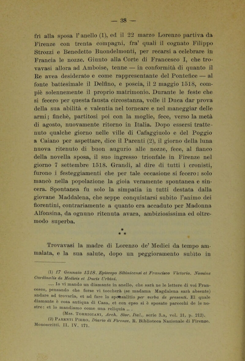 fri alla sposa l’anello (1), ed il 22 marzo Lorenzo partiva da Firenze con trenta compagni, fra’ quali il cognato Filippo Strozzi e Benedetto Buondelmonti, per recarsi a celebrare in Francia le nozze. Giunto alla Corte di Francesco I, che tro- va vasi allora ad Amboise, tenne — in conformità di quanto il Ee avea desiderato e come rappresentante del Pontefice — al fonte battesimale il Delfino, e poscia, il 2 maggio 1518, com- piè solennemente il proprio matrimonio. Durante le feste che si fecero per questa fausta circostanza, volle il Duca dar prova della sua abilità e valentia nel torneare e nel maneggiar delle armi ; finché, partitosi poi con la moglie, fece, verso la metà di agosto, nuovamente ritorno in Italia. Dopo essersi tratte- nuto qualche giorno nelle ville di Cafaggiuolo e del Poggio a Caiano por aspettare, dice il Parenti (2), il giorno della luna nuova ritenuto di buon augurio alle nozze, fece, al fianco della novella sposa, il suo ingresso trionfale in Firenze nel giorno 7 settembre 1518. Grandi, al dire di tutti i cronisti, furono i festeggiamenti che per tale occasione si fecero : solo mancò nella popolazione la gioia veramente spontanea e sin- cera. Spontanea fu solo la simpatia in tutti destata dalla giovane Maddalena, che seppe conquistarsi subito l’animo dei fiorentini, contrariamente a quanto era accaduto per Madonna Alfonsina, da ognuno ritenuta avara, ambiziosissima ed oltre- modo superba. * # # Trovavasi la madre di Lorenzo de’ Medici da tempo am- malata, e la sua salute, dopo un peggioramento subito in (1) i7 Gennaio 1518. Episcopo Sibinicensi et Francisco VictoHo. Nomine Ourdinulis de Medicis et Dacis Urbini. .... Io vi mando un diamante in aneUo, che sarà ne le lettere di voi Fran- cesco, pensando che forse vi toccherà (ee madama Magdalena sarà absente) andare ad trovarla, et ad fare lo epoitsalitio per verba de presenti. E1 quale diamante è cosa antiqua di Casa, et con epeo si è sposato parecchi de le no- stre: et lo mandiamo come una reliquia .. . (Mss. Torriqiani, Arch. Stor, Hai., serie 3.a, voi. 21, p. 212). (2) Parenti Piero, Diario di Firenze. R. Biblioteca Nazionale di Firenze. Monoscritti. II. IV. 171.