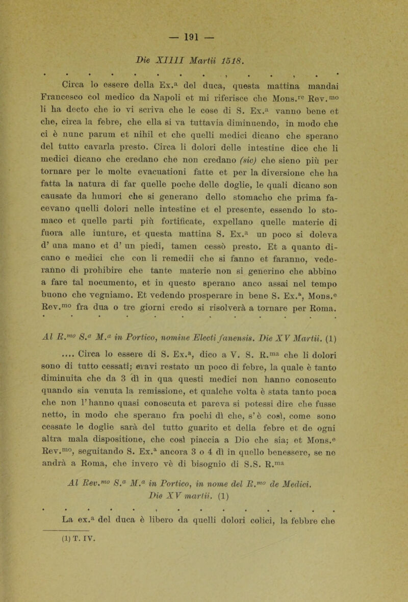 Die XIllI Marta 1518. Circa lo essere della Ex.^ del duca, questa mattina mandai Francesco col medico da Napoli et mi riferisce che Mons.*® Rev.™® li ha decto che io vi scriva che le cose di S. Ex.“ vanno bene et che, circa la febre, che ella si va tuttavia diminuendo, in modo che ci è nunc parum et nihil et che quelli medici dicano che sperano del tutto cavarla presto. Circa li dolori delle intestine dice che li medici dicano che credano che non credano (sic) che sieno più per tornare per le molte evacuationi fatte et per la diversione che ha fatta la natura di far quelle poche delle doglie, le quali dicano son causate da humoi’i che si generano dello stomacho che prima fa- cevano quelli dolori nelle intestine et el presente, essendo lo sto- maco et quelle parti più fortificate, expellano quelle materie di fuora alle iunture, et questa mattina S. Ex.'^ un poco si doleva d’ una mano et d’ un piedi, tamen cessò presto. Et a quanto di- cano e medici che con li remedii che si fanno et faranno, vede- ranno di prohibire che tante materie non si generino che abbino a fare tal nocumento, et in questo sperano anco assai nel tempo buono che vegniamo. Et vedendo prosperare in bene S. Ex.“, Mone.® Rev.“° fra dua o tre giorni credo si risolverà a tornare per Roma. Al B.”“> 8.° in Portico, nomine Electi fanensis. Die XV Mariii. (1) .... Circa lo essere di S. Ex.®, dico a V. S. R.™® che li dolori sono di tutto cessati; eiavi restato un poco di febre, la quale è tanto diminuita che da 3 dì in qua questi medici non hanno conoscuto quando sia venuta la remissione, et qualche volta è stata tanto poca che non l’hanno quasi conoscuta et pareva si ])ote88Ì dire che fu88e netto, in modo che sperano fra pochi dì che, s’ò così, come sono cessate le doglie sarà del tutto guarito et della febre et de ogni altra mala dispositione, che così piaccia a Dio che sia; et Mons.® Rev.mo, seguitando S. Ex.® ancora 3 o 4 dì in quello benessere, se ne andrà a Roma, che invero vè di bisognio di S.S. R.'® Al Bev.”‘° iV.® in Portico, in nome del B.”'° de Medici, Die XV mariii. (1) La ex.® del duca è libero da quelli dolori colici, la febbre che