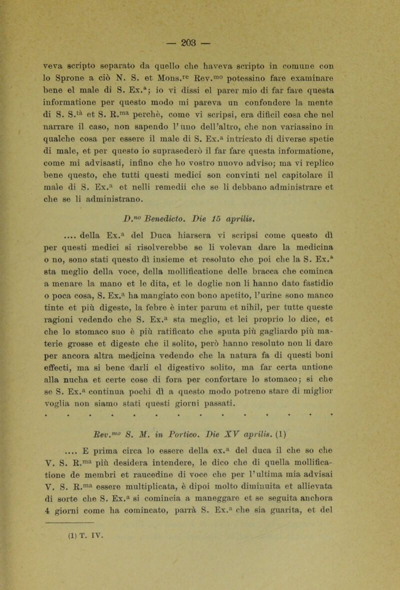veva scripto separato da quello che haveva scripto in comune con lo Sprone a ciò N. S. et Mous.*'® Rev.*® potessino fare examinare bene el male di S. Ex.“j io vi dissi el parer mio di far fare questa informatione per questo modo mi pareva un confondere la mente di S. et S. perchè, come vi scripsi, era difìcil cosa che nel naiTare il caso, non sapendo l’imo dell’altro, che non variassino in qualche cosa per essere il male di S. Ex.^ inti-icato di diverse spetie di male, et per questo io suprasederò il far fare questa informatione, come mi advisasti, infino che ho vostro nuovo adviso; ma vi replico bene questo, che tutti questi medici son convinti nel capitolare il male di S. Ex.'» et nelli remedii che se li debbano admiuistrare et che se li ndministrano. Benedicto. Die 15 aprilis. .... della Ex.^ del Duca hiarsera vi scripsi come questo dì per questi medici si risolverebbe se li volevan dare la medicina o no, sono stati questo dì insieme et resoluto che poi che la S. Ex.* sta meglio della voce, della raollificatione delle bracca che cominca a menare la mano et le dita, et le doglie non li hanno dato fastidio o poca cosa, S. Ex.^ ha mangiato con bono apetito, Furine sono manco tinte et più digeste, la febre è inter panim et nihil, per tutte queste ragioni vedendo che S. Ex.“ sta meglio, et lei proprio lo dice, et che lo stomaco suo è più ratificato che sputa più gagliardo più ma- terie gi’osse et digeste che il solito, però hanno resoluto non li dare per ancora altra medicina vedendo che la natura fa di questi boni effecti, ma si bene darli el digestivo solito, ma far certa untione alla nucha et certe cose di fora per confortare lo stomaco; si che se S. Ex.^ continua pochi dì a questo modo potreno stare di miglior voglia non siamo stati questi giorni passati. B,ev.”‘^ 8. M. in Portico. Die XV aprilis. (1) .... E prima circa lo essere della ex.^ del duca il che so che V. S. R.*® più desidera intendere, le dico che di quella mollifica- tione de membri et raucedine di voce che per l’ultima mia advisai V. S. R.*^ essere multiplicata, è dipoi molto diminuita et allievata di sorte che S. Ex.“ si comincia a maneggare et se seguita auchora 4 gioiTii come ha comincato, parrà S. Ex.'' che sia guarita, et del