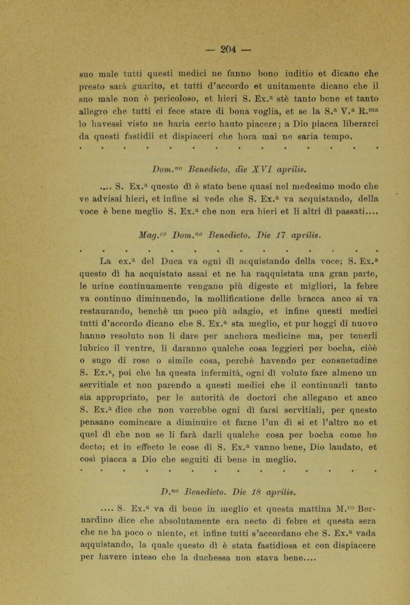 suo male tutti questi medici iie fanno bono iuditio et dicano che presto sarà guarito, et tutti d’accordo et unitamente dicano che il suo male non è pericoloso, et hieri S. Ex,^ stè tanto bene et tanto allegro che tutti ci fece stare di bona voglia, et se la S.^ V.® E.™*' lo liavessi visto ne haria certo hauto piacere; a Dio piacca liberarci da questi fastidii et dispiaceri che bora mai ne saria tempo. Dom.° Benedixito, die XVI aprilis. .... S. Ex.a questo dì è stato bene quasi nel medesimo modo che ve advisai hieri, et infine si vede che S. Ex.^ va acquistando, della voce è bene meglio S. Ex.^ che non era hieri et li altin dì passati.... Mag.^° Dow».’’ Benedicto. Die 11 aprilis. La ex.^ del Duca va ogni dì acquistando della voce; S. Ex.® questo dì ha acquistato assai et ne ha raqquistata una gi’an parte, le urine continuamente vengano più digesto et migliori, la febre va continuo diminuendo, la mollificatione delle bracca anco si va restaurando, benché un poco più adagio, et infine questi medici tutti d’accordo dicano che S. Ex.® sta meglio, et pur hoggi di nuovo hanno resoluto non li dare per aneli ora medicine ma, per tenerli lubrico il ventre, li daranno qualche cosa leggieri per bocha, cioè o sugo di roso o simile cosa, perchè havendo per consuetudine S. Ex.% poi che ha questa infermità, ogni dì voluto fare almeno un servitiale et non parendo a questi medici che il continuarli tanto sia appropriato, per le autorità de doctori che allegano et anco S. Ex.® dice che non vorrebbe ogni dì farsi servitiali, per questo pensano comincare a diminuire et farne l’un dì si et l’altro no et quel dì che non se li farà darli qualche cosa per bocha come ho decto; et in efFecto le cose di S. Ex.® vanno bene, Dio laudato, et così piacca a Dio che seguiti di bene in meglio. D.”^’ Benedicto. Die 18 aprilis. .... S. Ex.® va di bene in meglio et questa mattina M.*® Ber- nardino dice che absolutamente era necto di febre et questa sera che ne ha poco o niente, et infine tutti s’accordano che S. Ex.® vada aqquistando, la quale questo dì è stata fastidiosa et con dispiacere per bavere inteso che la duchessa non stava bene....