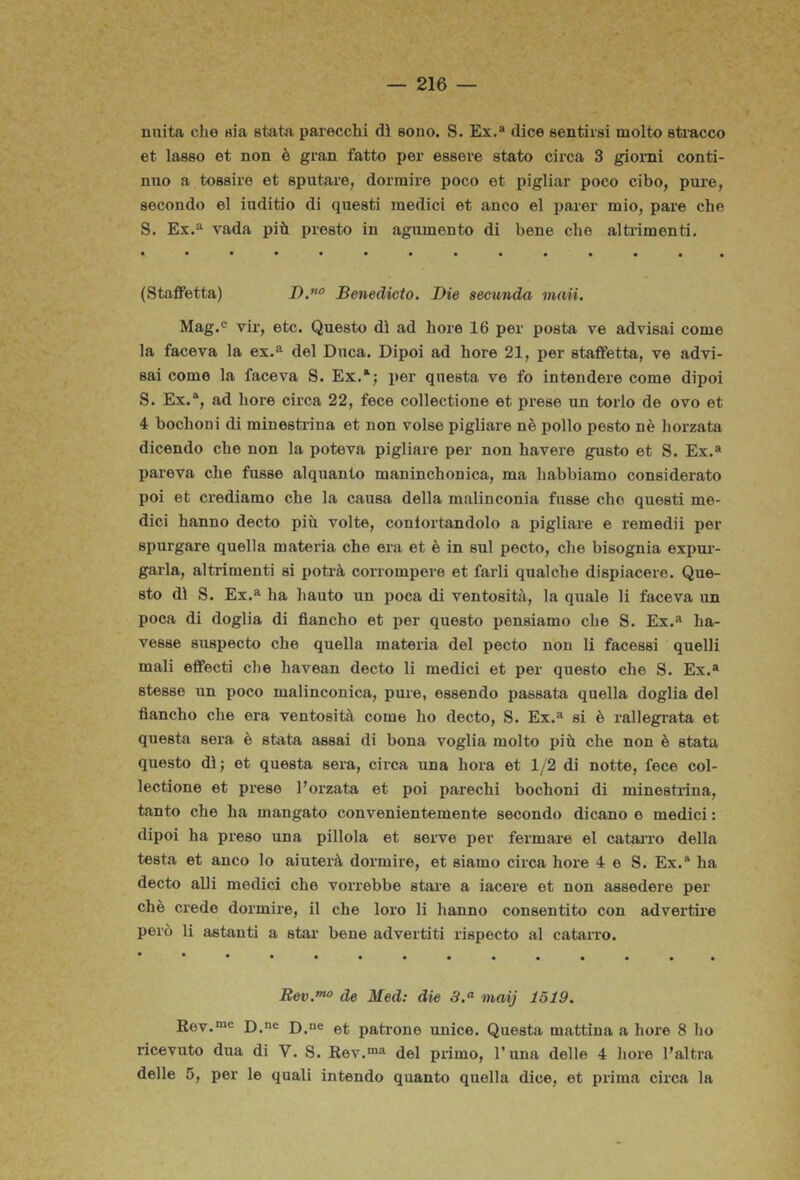 nuita che eia stata parecchi dì sono. S. Ex.» dice sentirsi molto stracco et lasso et non è gran fatto per essere stato circa 3 giorni conti- nuo a tossire et sputare, dormire poco et pigliar poco cibo, pure, secondo el iuditio di questi medici et anco el parer mio, pare che S. Ex.» vada più presto in agumento di bene che altrimenti. (Staffetta) Benedicto. Die seeunda maii. Mag.® vir, etc. Questo dì ad bore 16 per posta ve advisai come la faceva la ex.» del Duca. Dipoi ad bore 21, per staffetta, ve advi- sai come la faceva S. Ex.‘; per questa ve fo intendere come dipoi S. Ex.“, ad bore circa 22, fece collectione et prese un torlo de ovo et 4 bochoni di minestrina et non volse pigliare nè pollo pesto nè horzata dicendo che non la poteva pigliare per non bavere gusto et S. Ex.» pareva che fusse alquanto maninchonica, ma habbiamo considerato poi et crediamo che la causa della malinconia fusse che questi me- dici hanno decto più volte, contortandolo a pigliare e remedii per spurgare quella materia che era et è in sul pecto, che bisognia expui- garla, altrimenti si potrà corrompere et farli qualche dispiacere. Que- sto dì S. Ex.» ha hauto un poca di ventosità, la quale li faceva un poca di doglia di fiancho et per questo pensiamo che S. Ex.» ha- vesse suspecto che quella materia del pecto non li facessi quelli mali effecti che havean decto li medici et per questo che S. Ex.» stesse un poco malinconica, pure, essendo passata quella doglia del fiancho che era ventosità come ho decto, S. Ex.» si è rallegrata et questa sera è stata assai di bona voglia molto più che non è stata questo dì; et questa sera, circa una bora et 1/2 di notte, fece col- lectione et prese Forzata et poi parechi bochoni di minestrina, tanto che ha mangato convenientemente secondo dicano e medici : dipoi ha preso una pillola et serve per fermare el cataiTO della testa et anco lo aiuterà dormire, et siamo circa bore 4 e S. Ex.» ha decto alli medici che vorrebbe stare a iacere et non assedere per chè crede dormire, il che loro li hanno consentito con advertire però li astanti a star bene advertiti rispecto al cataiTO. de Med: die 3.^ inaij 1519. Kov.**^ D.»e D.ne patrone unice. Questa mattina a bore 8 ho ricevuto dua di V. S. Rev.™» del primo, Funa delle 4 bore Faltra delle 5, per le quali intendo quanto quella dice, et prima circa la