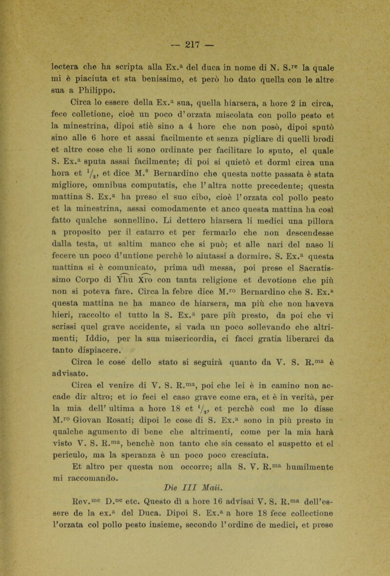 lectera che ha scripta alla Ex.» del duca in nome di N. S.*® la quale mi è piaciuta et sta benissimo, et però ho dato quella con le altre sua a Philippo. Circa lo essere della Ex.'^ sua, quella hiarsei'a, a hore 2 in circa, fece colletione, cioè un poco d’orzata miscolata con pollo pesto et la minestrina, dipoi stiè sino a 4 hore che non posò, dipoi sputò sino alle 6 hore et assai facilmente et senza pigliare di quelli brodi et altre cose che li sono ordinate per facilitare lo sputo, el quale S. Ex.® sputa assai facilmente; di poi si quietò et dormì cii-ca una hora et ‘/s» dice M.® Bernardino che questa uotte passata è stata migliore, omnibus computatis, che l’altra notte precedente; questa mattina S. Ex.® ha preso el suo cibo, cioè l’orzata col pollo pesto et la minestrina, assai comodamente et anco questa mattina ha così fatto qualche sonnellino. Li dettero hiarsera li medici una pillerà a proposito per il catarro et per fermarlo che non descendesse dalla testa, ut saltim manco che si può; et alle nari del naso li fecero un poco d’un tiene perchè lo aiutassi a dormire. S. Ex.® questa mattina si è comunicato, prima udì messa, poi prese el Sacratis- simo Corpo di Yliu Xro con tanta religione et devotione che più non si poteva fare. Circa la febre dice M.'® Bernardino che S. Ex.® questa mattina no ha manco de hiarsera, ma più che non haveva Inori, raccolto el tutto la S. Ex.® pare più presto, da poi che vi scrissi quel grave accidente, si vada un poco sollevando che altri- menti; Iddio, per la sua misericordia, ci facci gi’atia liberarci da tanto dispiacere. Circa le cose dello stato si seguirà quanto da V. S. K.‘”® è advisato. Circa el venire di V. S. R.'”®, poi che lei è in camino non ac- cade dir altro; et io feci el caso grave come era, et è in verità, pol- la mia dell’ ultima a hore 18 et */»> perchè così me lo disse M.™ Giovan Rosati; dipoi le cose di S. Ex.® sono in più presto in qualche agumento di bene che altrimenti, come per la mia harà visto V. S. R.*®, benché non tanto che sia cessato el sospetto et el pericolo, ma la speranza è un poco poco cresciuta. Et altro per questa non occorre; alla S. V. R.'® humilmente mi raccomando. Die III Maii, Rev.’® D.“® etc. Questo dì a hore 16 advisai V. S. R.'”® dell’es- sere de la ex.® del Duca. Dipoi S. Ex.® a hore 18 fece collectione l’orzata col pollo pesto insieme, secondo l’ordino de medici, et prese