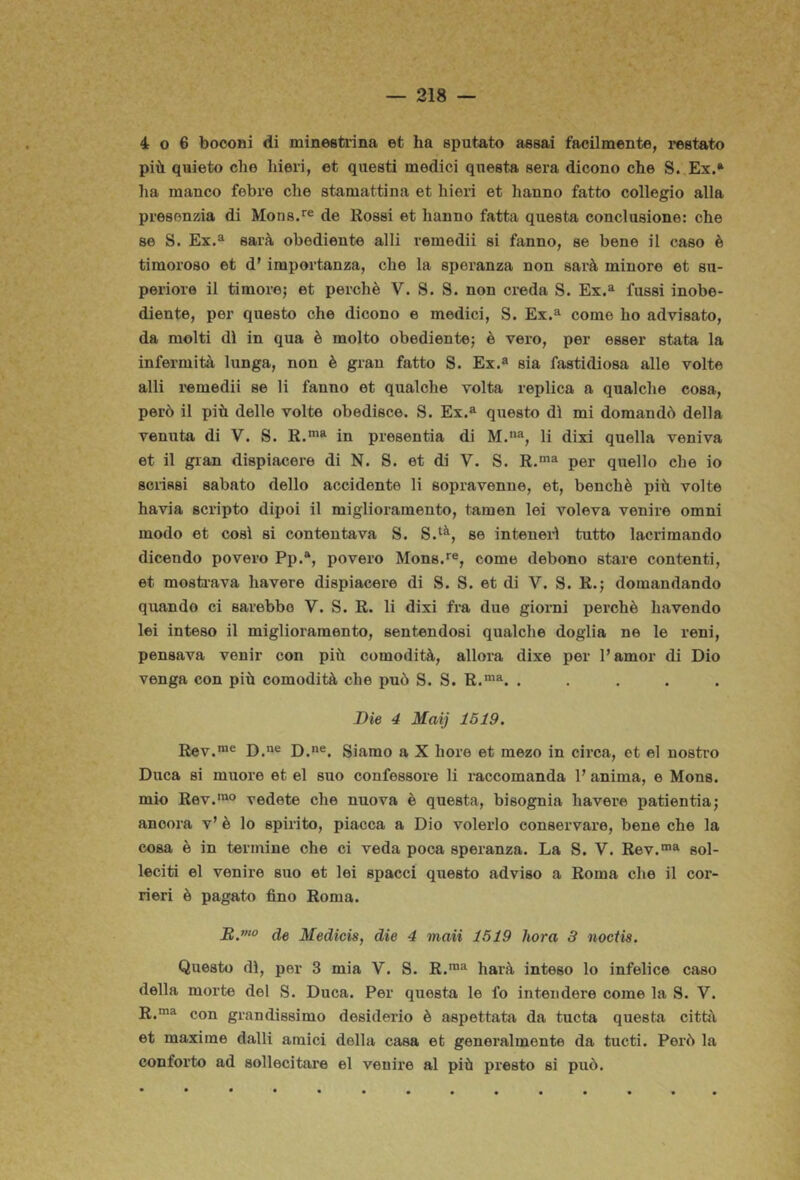 4 o 6 boooni di minestrina et ha sputato assai facilmente, restato più quieto che hieri, et questi medici questa sera dicono che S. Ex.* ha manco febre che stamattina et hieri et hanno fatto collegio alla presenzia di Mone.'’® de Rossi et hanno fatta questa conclusione: che se S. Ex.^ sarà obediente alli vemedii si fanno, se bene il caso è timoroso et d’ importanza, che la speranza non sarà minore et su- periore il timorej et perchè V. S. S. non creda S. Ex.^ fussi inobe- diente, per questo che dicono e medici, S. Ex.^ come ho advisato, da molti dì in qua è molto obediente; è vero, per esser stata la infermità lunga, non è gran fatto S. Ex.^ sia fastidiosa alle volte alli remedii se li fanno et qualche volta replica a qualche cosa, però il più delle volte obedisce. S. Ex.^ questo dì mi domandò della venuta di V. S. R.** in presentia di M.% li dixi quella veniva et il gran dispiacere di N. S. et di V. S. R.*^ per quello che io sci-iasi sabato dello accidente li sopravenne, et, benché piti volte havia scripto dipoi il miglioramento, tamen lei voleva venire omni modo et così si contentava S. S.‘^, se intenei’ì tutto lacrimando dicendo povero Pp.®, povero Mons.*^®, come debono stare contenti, et mosti-ava bavere dispiacere di S. S. et di V. S. R.; domandando quando ci sarebbe V. S. R. li dixi fra due giorni perchè havendo lei inteso il miglioramento, sentendosi qualche doglia ne le reni, pensava venir con più comodità, allora dixe per Pamor di Dio venga con più comodità che può S. S. R.™». ..... Die 4 Mai) 1519. Rev.™® D.“® D.®. Siamo a X bore et mezo in circa, et el nostro Duca si muore et el suo confessore li raccomanda V anima, e Mona, mio Rev.'^o vedete che nuova è questa, bisognia bavere patientia; ancora v’ è lo spirito, piacca a Dio volerlo conservare, bene che la cosa è in termine che ci veda poca speranza. La S. V. Rev.*”» sol- leciti el venire suo et lei spacci questo adviso a Roma che il cor- rieri è pagato fino Roma. de Medicis, die 4 maii 1519 hora 3 noctis. Questo dì, per 3 mia V. S. R.™^ harà inteso lo infelice caso della morte del S. Duca. Per questa le fo intendere come la S. V. R.™^ con grandissimo desiderio è aspettata da tucta questa città et maxime dalli amici della casa et generalmente da tucti. Però la conforto ad sollecitare el venire al più presto si può.