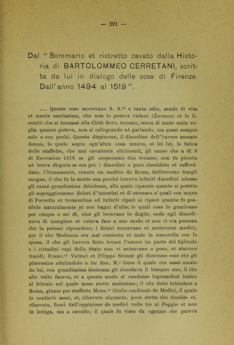 Dal Sommario et ristretto cavato dalla Misto- ria di BARTOLOMMEO CERRETANI, scrit- ta da lui in dialogo delle cose di Firenze. Dall'anno 1494 al 1519 .... Queste coso movevano S. a tanto odio, sondo di vita et mente santissima, che non lo poteva vedere (Lorenzo) et lo li- centiò che si tornassi alla Città dove, tornato, stava di tanto mala vo- glia quanto poteva, non si rallegrando nè parlando, ma quasi sempre solo o con pochi. Questo dispiacere, il disordine dell’bavere menato donna, la quale sopra ogn’altra cosa amava, et lei lui, la fatica delle staffette, che mai cavalcava altrimenti, gli causò che a dì 9 di Novembre 1518 se gli scopersono due terzanej non fu piccola nè breve disputa se era per i disordini o pure riscaldato et raffred- dato. Ultimamente, venuto un medico da Roma, deliberorno traigli sangue, il che fu la morte sua perchè haveva infiniti disordini adesso gli causò grandissima debolezza, alla quale riparato quanto si potette gli sopragginnsono dolori d’intestini et di stomaco a’ quali con acqua di Porretta et trementina ed infiniti ripari si riparò quanto fu pos- sibile naturalmente et con bagni d’olio; le quali cose lo guarivano per cinque o sei dì, cioè gli levavano le doglie, onde egli disordi- nava di mangiare et voleva fare a suo modo et non vi era persona che lo potessi riprendere; i dolori tornavano et mutavonsi medici, per il che Madonna era mal contenta et male in concordia con la sposa, il che gli haveva fatto levare l’amore im parte del figliuolo e i cittadini capi dello Stato non vi entravano o poco, et stavono timidi; Frane.Vettori et Filippo Strozzi gli dicevano cose che gli piacessino adulandolo a lor fine. M.* Goro il quale era assai amato da lui, con gi'andissima destrezza gli ricordava il bisogno suo, il che alle volte faceva, et a questo modo si condusse logorandosi insino al febraio nel quale mese stette malissimo; il che fatto intendere a Roma, giunse per staffetta Moos.^e Giulio cardinale de Medici, il quale lo confortò assai, et, rihavuto alquanto, poco stette che ricadde et, rihavuto, fuori dell’oppinione de medici volle ire al Poggio et non in lettiga, ma a cavallo; il quale fu visto da ognuno che pareva