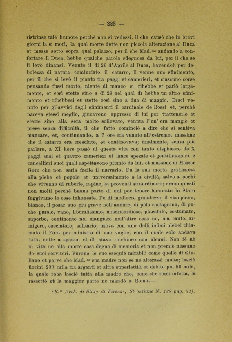 ristrinse tale humore perchè non si vedessi, il che causò che in brevi giorni la si morì, la qual morte dette non piccola alterazione al Duca et messe sotto sopra quel palazzo, per il che Mad.*!^ andando a con- fortare il Duca, hebbe qualche parola sdegnosa da lui, per il che se li levò dinanzi. Venuto il di 26 d’Aprile al Duca, havendoli per de- bolezza di natura cominciato il catarro, li venne uno sfinimento, per il che si levò il pianto tr-a paggi et camerieri, et ciascuno corse pensando fussi morto, niente di manco si rihebbe et parlò larga- mente, et così stette sino a dì 29 nel qual dì hebbe un altro sfini- mento et rihebbesi et stette così sino a dua di maggio. Braci ve- nuto per gl’avvisi degli sfinimenti il cardinale de Rossi et, perchè pareva stessi meglio, giucavono appresso di lui per ti-attenerlo et stette sino alla sera molto sollevato, venuta l’un’ora mangiò et prese senza difflcultà, il che fatto cominciò a dire che si sentiva mancare, et, continuando, a 7 ore era venuto all’estremo, massime che il catarro era cresciuto, et continovava; finalmente, senza più parlare, a XÌ hore passò di questa vita con tanto dispiacere de X paggi suoi et quatti’o camerieri et lance spezate et gentilhuomini e cancellieri suoi quali aspettavono premio da lui, et massime di Messer Gore che non saria facile il narrarlo. Fu la sua morte gratissima alla plebe et popolo et universalmente a la civiltà, salvo a pochi che viveano di ruberie, rapine, et proventi straordinarii; erano questi non molti perchè buona parte di noi per tenere honorato lo Stato fuggivamo le cose inhoneste. Fu di mediocre grandezza, il viso pieno, bianco, il posar suo era grave nell’andare, di pelo castagnino, di po- che parole, vano, liberalissimo, misericordioso, placabile, costumato, superbo, continente nel mangiare nell’altre cose no, ma cauto, ar- migero, cacciatore, solitario; usava con uno delli infimi plebei chia- mato il Fora per ministro di sue voglie, con il quale solo andava tutta notte a spasso, el dì stava rinchiuso con alcuni. Non fè nè in vita nè alla morte cosa degna di memoria et non premiò nessuno de’suoi servitori. Furono le sue esequie mirabili come quelle di Giu- liano et parve che Mad.'*^ sua madre non se ne alterassi molto; lasciò fiorini 200 mila ria argenti et altre superlettili et debito poi 50 mila, la quale roba lasciò tutta alla madre che, bene che fussi infetta, la rassettò et la maggior parte ne mandò a Roma.... (E.^ Ardì, di Stalo di Firenze, Strozziane N. 138 pa<). 31).
