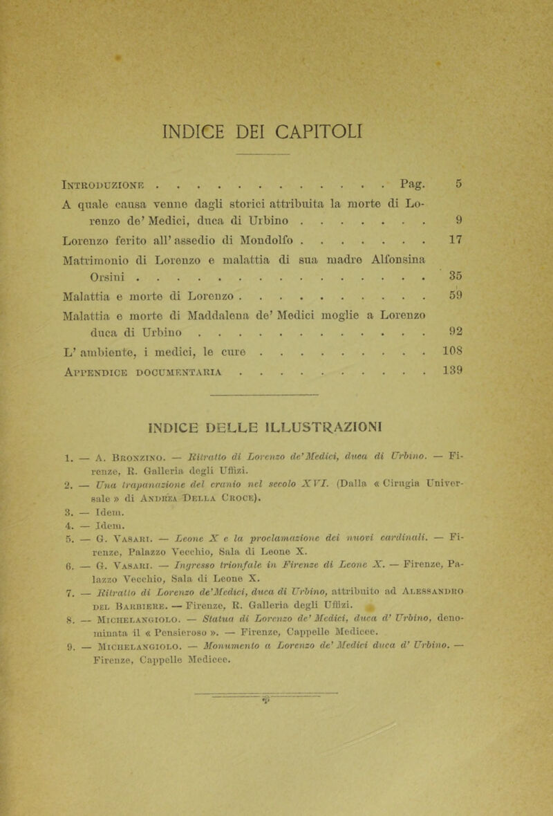 INDICE DEI CAPITOLI Introduzione Pag. 5 A quale causa venne dagli storici attribuita la morte di Lo- renzo de’ Medici, duca di Urbino 9 Lorenzo ferito all’assedio di Mondolfo 17 Matrimonio di Lorenzo e malattia di sua madre Alfonsina Orsini 35 I Malattia e morte di Lorenzo 59 Malattia e morto di Maddalena de’ Medici moglie a Lorenzo duca di Urbino 92 L’ ambiento, i medici, le curo 108 Aitendice documentaria 139 INDICE DELLE ILLUSTRAZIONI 1. — A. BnoxziNO. — latrano di Lorenzo de’Medici, duca di Urbino, — Fi- renze, R. Oallerin dogli Uflizi. 2. — Una trapanazione del cranio nel secolo XVI. (Dalla « Cinigia Univer- sale » di Asdkka Della Croce). 3. — Idem. 4. — Idem. 5. — G. Vasari. — Leone X e la proclamazione dei nuovi cardinali. — Fi- renze, Palazzo Veeehio, Sala di Leone X. 0. — G. Vasari. — Ingresso trionfale in Firenze di Leone X. — Firenze, Pa- lazzo Vecchio, .Sala di Leone X. 7. lUlrallo di Lorenzo de'Medici, duca di Urbino, attribuito ad Alessandro DEL Barbiere. — Firenze, R. Galloria degli Uflizi. 8. — Miciielanciolo. — Statua di Lorenzo de’ Medici, duca d’ Urbino, deno- minata il « Pensieroso ». — Firenze, Cappello Medicee. 9. — JlicuELANGiOLO. — Monumento a Lorenzo de’ Medici duca d’ Urbino. — Firenze, Cappelle Medicee.