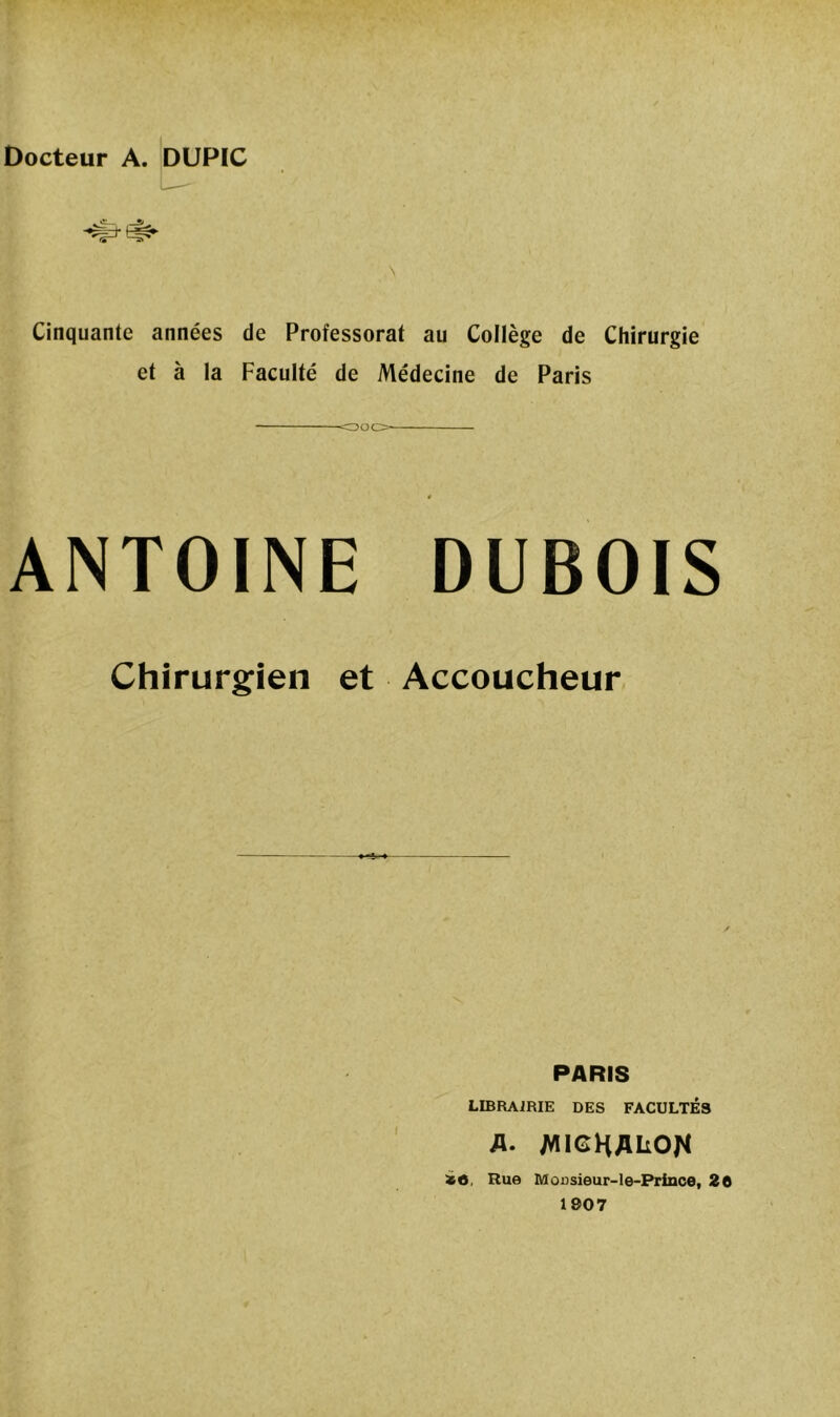 Cinquante années de Professorat au Collège de Chirurgie et à la Faculté de Médecine de Paris ANTOINE DUBOIS Chirurgien et Accoucheur PARIS librairie des facultés a. MIGHAUON ïfl, Rue Monsieur-le-Prince, 20 1907