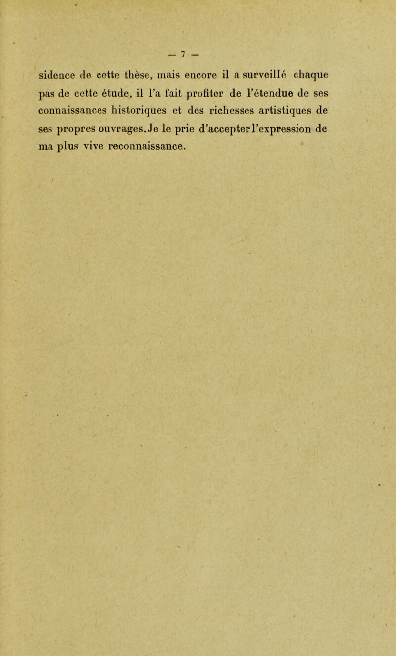 sidence de cette thèse, mais encore il a surveillé chaque pas de cette étude, il l’a fait profiter de l’étendue de ses connaissances historiques et des richesses artistiques de ses propres ouvrages. Je le prie d’accepter l’expression de ma plus vive reconnaissance.