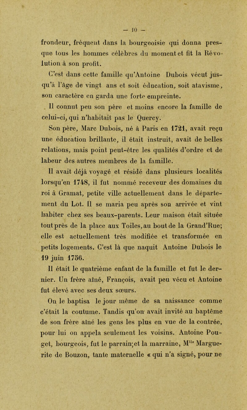 frondeur, fréquent dans la bourgeoisie <[ui donna pres- que tous les hommes célèbres du moment et fit la Révo- lution à son profit. C’est dans cette famille qu’Antoine Dubois vécut jus- qu’à l’âge de vingt ans et soit éducation, soit atavisme, son caractère en garda une forte empreinte. Il connut peu son père et moins encore la famille de celui-ci, qui n’habitait pas le Quercy. Son père, Marc Dubois, né à Paris en 1721, avait reçu une éducation brillante, il était instruit, avait de belles relations, mais point peut-être les qualités d’ordre et de labeur des autres membres de la famille. Il avait déjà voyagé et résidé dans plusieurs localités lorsqu’en 1748, il fut nommé receveur des domaines du roi à Gramat, petite ville actuellement dans le départe- ment du Lot. 11 se maria peu après son arrivée et vint habiter chez ses beaux-parents. Leur maison était située tout près de la place aux Toiles, au bout de la Grand’Rue; elle est actuellement très modifiée et transformée en petits logements. C’est là que naquit Antoine Dubois le 19 juin 1756. Il était le quatrième enfant de la famille et fut le der- nier. Un frère aîné, François, avait peu vécu et Antoine fut élevé avec ses deux sœurs. On le baptisa le jour même de sa naissance comme c’était la coutume. Tandis qu’on avait invité au baptême de son frère aîné les gens les plus en vue de la contrée, pour lui on appela seulement les voisins. Antoine Pou- get, bourgeois, fut le parrain;et la marraine, M“” Margue- rite de Bouzon, tante maternelle « qui n’a signé, pour ne