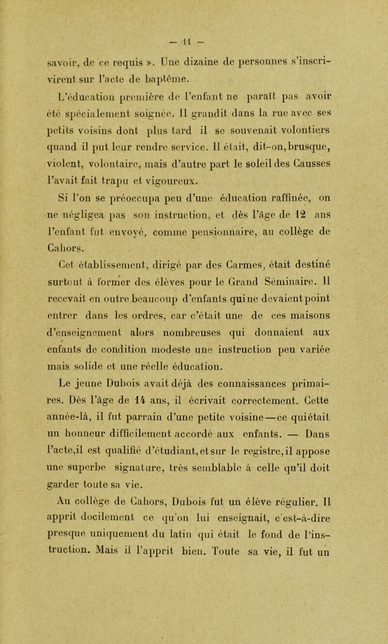 savoir, de ce requis ». Une dizaine de personnes s’inscri- virent sur l’acte de baptême. L’éducation première de l’enfant ne paraît pas avoir été spécialement soignée. Il grandit dans la rue avec ses petits voisins dont plus tard il se souvenait volontiers quand il put leur rendre service. 11 était, dit-on,brusque, violent, volontaire, mais d’autre part le soleil des Causses l’avait fait trapu et vigoureux. Si l’on se préoccupa peu d’une éducation raffinée, on ne négligea pas son instruction, et dès l’âge de 12 ans l’enfant fut envoyé, comme pensionnaire, au collège de Cahors. Cet établissement, dirigé par des Carmes, était destiné surtout à former des élèves pour le Grand Séminaire. 11 recevait en outre beaucoup d’enfants qui ne devaient point entrer dans les ordres, car c’était une de ces maisons d’enseignement alors nombreuses qui donnaient aux enfants de condition modeste une instruction peu variée mais solide et une réelle éducation. Le jeune Dubois avait déjà des connaissances primai- res. Dès l'âge de 14 ans, il écrivait correctement. Cette année-là, il fut parrain d'une petite voisine — ce quiétait un honneur difficilement accordé aux enfants. — Dans l’acte,il est qualifié d’étudiant, et sur le registre, il appose une superbe signature, très semblable à celle qu’il doit garder toute sa vie. Au collège de Cahors, Dubois fut un élève régulier. Il apprit docilement ce qu’on lui enseignait, c'est-à-dire presque uniquement du latin qui était le fond de l’ins- truction. Mais il l’apprit bien. Toute sa vie, il fut un