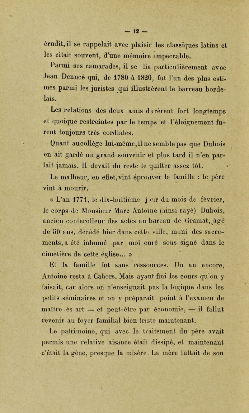 érudit, il se rappelait avec plaisir les classiques latins et les citait souvent, d’une mémoire impeccable. Parmi ses camarades, il se lia particulièrement avec Jean Denucé qui, de 1780 à 1820, fut l’un des plus esti- més parmi les juristes qui illustrèrent le barreau borde- lais. Les relations des deux amis durèrent fort longtemps et quoique restreintes par le temps et l’éloignement fu- rent toujours très cordiales. Quant aucollège lui-même, il ne semble pas que Dubois en ait gardé un grand souvenir et plus tard il n’en par- lait jamais. Il devait du reste le quitter assez tôt. > Le malheur, en eflet,vint éprouver la famille : le père vint à mourir. « L’an 1771, le dix-huitième j >ur du mois de février, le corps de Monsieur Marc Antoine (ainsi rayé) Dubois, ancien conterolleur des actes au bureau de Gramat, vâgé de 50 ans, décédé hier dans cett^ ville, muni des sacre- ments, a été inhumé par moi curé sous signé dans le cimetière de cette église... » Et la famille fut sans ressources. Un an encore, Antoine resta à Cahors. Mais ayant fini les cours qu’on y faisait, car alors on n’enseignait pas la logique dans les petits séminaires et on y préparait point à l’examen de maître ès art — et peut-être par économie, — il fallut revenir au foyer familial bien triste maintenant. Le patrimoine, qui avec le traitement du père avait permis une relative aisance était dissipé, et maintenant c’était la gêne, presque la misère. La mère luttait de son