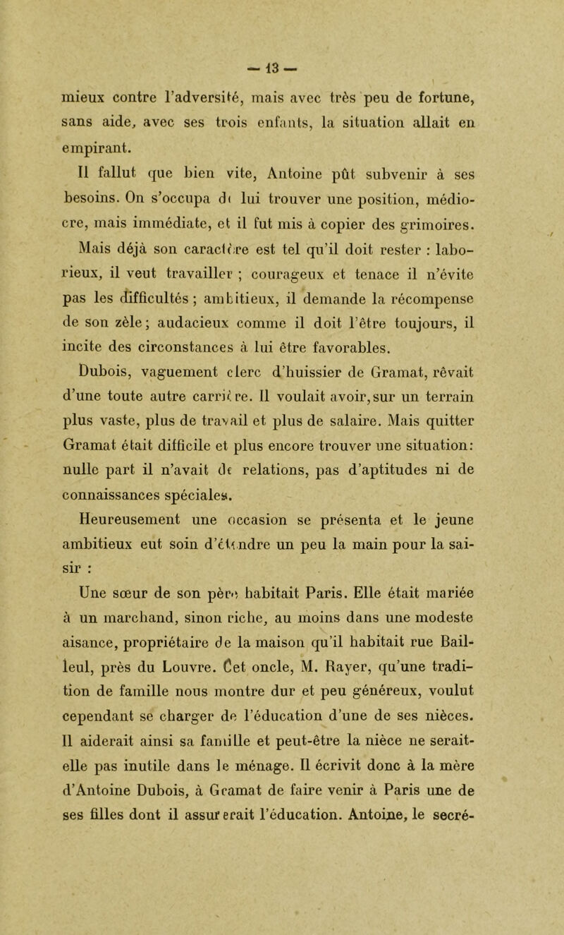 -13- mieux contre l’adversité, mais avec très peu de fortune, sans aide, avec ses trois enfants, la situation allait en empirant. Il fallut que bien vite, Antoine pût subvenir à ses besoins. On s’occupa d< lui trouver une position, médio- cre, mais immédiate, et il fut mis à copier des grimoires. Mais déjà son caractère est tel qu’il doit rester : labo- rieux, il veut travailler ; courageux et tenace il n’évite pas les difficultés; ambitieux, il demande la récompense de son zèle; audacieux comme il doit l’être toujours, il incite des circonstances à lui être favorables. Dubois, vaguement clerc d’buissier de Gramat, rêvait d’une toute autre carrure. 11 voulait avoir,sur un terrain plus vaste, plus de travail et plus de salaire. Mais quitter Gramat était difficile et plus encore trouver une situation: nulle part il n’avait de relations, pas d’aptitudes ni de connaissances spéciale». Heureusement une occasion se présenta et le jeune ambitieux eut soin d’eti.ndre un peu la main pour la sai- sir : Une sœur de son père habitait Paris. Elle était mariée à un marchand, sinon riche, au moins dans une modeste aisance, propriétaire de la maison qu’il habitait rue Bail- leul, près du Louvre. Cet oncle, M. Rayer, qu’une tradi- tion de famille nous montre dur et peu généreux, voulut cependant se charger de l’éducation d’une de ses nièces. 11 aiderait ainsi sa famille et peut-être la nièce ne serait- elle pas inutile dans le ménage. Il écrivit donc à la mère d’Antoine Dubois, à Gramat de faire venir à Paris une de ses filles dont il assurerait l’éducation. Antoine, le secré-