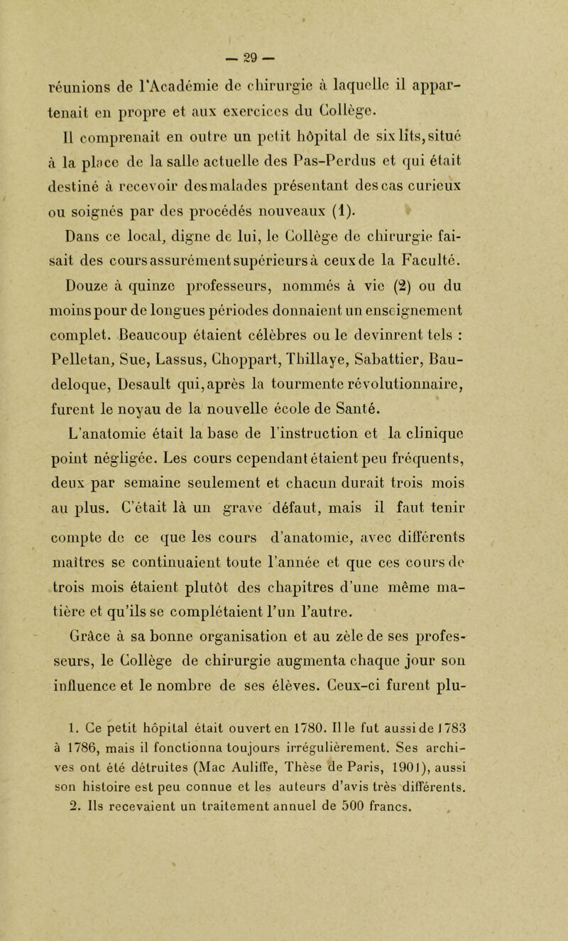 réunions de l'Académie de chirurgie à laquelle il appar- tenait en propre et aux exercices du Collège. Il comprenait en outre un petit hôpital de six lits,situé à la place de la salle actuelle des Pas-Perdus et qui était destiné à recevoir desmalades présentant des cas curieux ou soignés par des procédés nouveaux (1). Dans ce local, digne de lui, le Collège de chirurgie fai- sait des cours assurément supérieurs à ceux de la Faculté. Douze à quinze professeurs, nommés à vie (2) ou du moins pour de longues périodes donnaient un enseignement complet. Beaucoup étaient célèbres ou le devinrent tels : Pelletan, Sue, Lassus, Choppart, Tliillaye, Sabattier, Bau- deloque, Desault qui,après la tourmente révolutionnaire, furent le noyau de la nouvelle école de Santé. L’anatomie était la hase de l’instruction et la clinique point négligée. Les cours cependant étaient peu fréquents, deux par semaine seulement et chacun durait trois mois au plus. C’était là un grave défaut, mais il faut tenir compte de ce que les cours d’anatomie, avec différents maîtres se continuaient toute l’année et que ces cours de trois mois étaient plutôt des chapitres d’une même ma- tière et qu’ils se complétaient l’un l’autre. Grâce à sa bonne organisation et au zèle de ses profes- seurs, le Collège de chirurgie augmenta chaque jour son influence et le nombre de ses élèves. Ceux-ci furent plu- 1. Ce petit hôpital était ouvert en 1780. Il le fut aussi de J 783 à 1786, mais il fonctionna toujours irrégulièrement. Ses archi- ves ont été détruites (Mac Auliffe, Thèse de Paris, 1901), aussi son histoire est peu connue et les auteurs d’avis très différents. 2. Ils recevaient un traitement annuel de 500 francs.