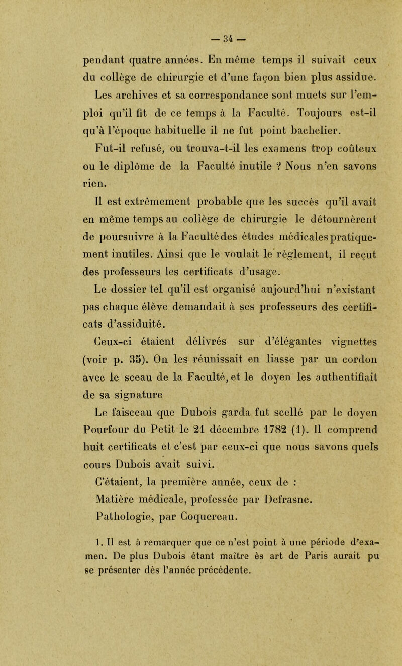 pendant quatre années. En même temps il suivait ceux du collège de chirurgie et d’une façon bien plus assidue. Les archives et sa correspondance sont muets sur l’em- ploi qu’il fit de ce temps à la Faculté. Toujours est-il qu'à l’époque habituelle il ne fut point bachelier. Fut-il refusé, ou trouva-t-il les examens trop coûteux ou le diplôme de la Faculté inutile ? Nous n’en savons rien. Il est extrêmement probable que les succès qu’il avait en même temps au collège de chirurgie le détournèrent de poursuivre à la Faculté des études médicales pratique- ment inutiles. Ainsi que le voulait le règlement, il reçut des professeurs les certificats d’usage. Le dossier tel qu’il est organisé aujourd’hui n’existant pas chaque élève demandait à ses professeurs des certifi- cats d’assiduité. Ceux-ci étaient délivrés sur d’élégantes vignettes (voir p. 35). On les réunissait en liasse par un cordon avec le sceau de la Faculté, et le doyen les authentifiait de sa signature Le faisceau que Dubois garda fut scellé par le doyen Pourfour do Petit le 21 décembre 1782 (1). Il comprend buit certificats et c’est par ceux-ci que nous savons quels cours Dubois avait suivi. C’étaient, la première année, ceux de : Matière médicale, professée par Defrasne. Pathologie, par Coquereau. 1. Il est à remarquer que ce n’est point à une période d’exa- men. De plus Dubois étant maître ès art de Paris aurait pu se présenter dès l’année précédente.