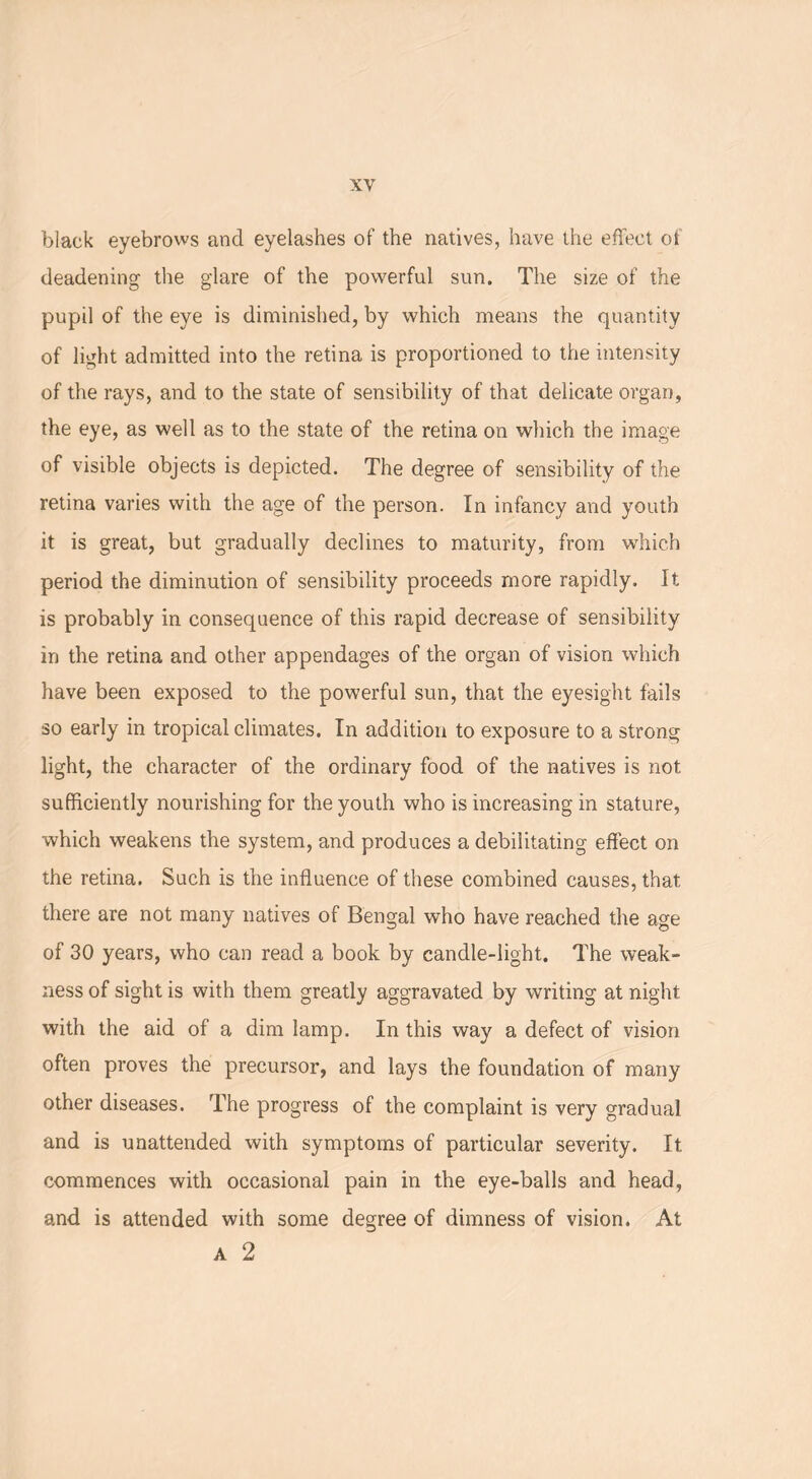 black eyebrows and eyelashes of the natives, have the effect of deadening the glare of the powerful sun. The size of the pupil of the eye is diminished, by which means the quantity of light admitted into the retina is proportioned to the intensity of the rays, and to the state of sensibility of that delicate organ, the eye, as well as to the state of the retina on which the image of visible objects is depicted. The degree of sensibility of the retina varies with the age of the person. In infancy and youth it is great, but gradually declines to maturity, from which period the diminution of sensibility proceeds more rapidly. It is probably in consequence of this rapid decrease of sensibility in the retina and other appendages of the organ of vision which have been exposed to the powerful sun, that the eyesight fails so early in tropical climates. In addition to exposure to a strong light, the character of the ordinary food of the natives is not. sufficiently nourishing for the youth who is increasing in stature, which weakens the system, and produces a debilitating effect on the retina. Such is the influence of these combined causes, that there are not many natives of Bengal who have reached the age of 30 years, who can read a book by candle-light. The weak- ness of sight is with them greatly aggravated by writing at night with the aid of a dim lamp. In this way a defect of vision often proves the precursor, and lays the foundation of many other diseases. The progress of the complaint is very gradual and is unattended with symptoms of particular severity. It commences with occasional pain in the eye-balls and head, and is attended with some degree of dimness of vision. At a 2