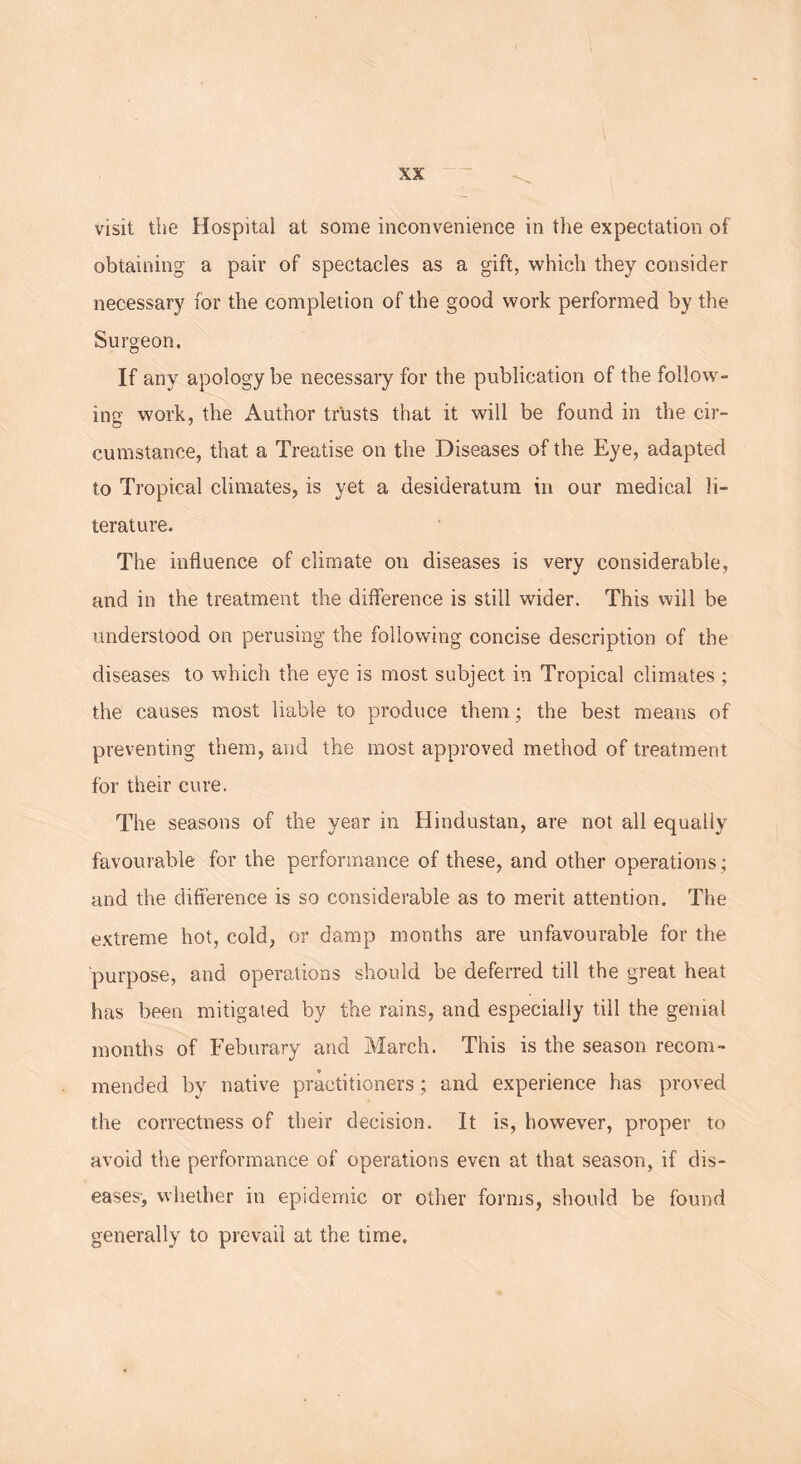 visit the Hospital at some inconvenience in the expectation of obtaining a pair of spectacles as a gift, which they consider necessary for the completion of the good work performed by the Surgeon. If any apology be necessary for the publication of the follow- ing work, the Author trusts that it will be found in the cir- cumstanee, that a Treatise on the Diseases of the Eye, adapted to Tropical climates, is yet a desideratum in our medical li- terature. The influence of climate on diseases is very considerable, and in the treatment the difference is still wider. This will be understood on perusing the following concise description of the diseases to which the eye is most subject in Tropical climates ; the causes most liable to produce them; the best means of preventing them, and the most approved method of treatment for their cure. The seasons of the year in Hindustan, are not all equally favourable for the performance of these, and other operations; and the difference is so considerable as to merit attention. The extreme hot, cold, or damp months are unfavourable for the purpose, and operations should be deferred till the great heat has been mitigated by the rains, and especially till the genial months of Feburary and March. This is the season recom- mended by native practitioners; and experience has proved the correctness of their decision. It is, however, proper to avoid the performance of operations even at that season, if dis- eases-, whether in epidemic or other forms, should be found generally to prevail at the time.