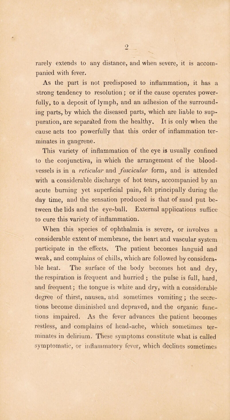 9 rarely extends to any distance, and when severe, it is accom- panied with fever. As the part is not predisposed to inflammation, it has a strong tendency to resolution ; or if the cause operates power- fully, to a deposit of lymph, and an adhesion of the surround- ing parts, by which the diseased parts, which are liable to sup- puration, are separated from the healthy. It is only when the cause acts too powerfully that this order of inflammation ter- minates in gangrene. This variety of inflammation of the eye is usually confined to the conjunctiva, in which the arrangement of the blood- vessels is in a reticular and fascicular form, and is attended with a considerable discharge of hot tears, accompanied by an acute burning yet superficial pain, felt principally during the day time, and the sensation produced is that of sand put be- * tween the lids and the eye-ball. External applications suffice to cure this variety of inflammation. When this species of ophthalmia is severe, or involves a considerable extent of membrane, the heart and vascular system participate in the effects. The patient becomes languid and weak, and complains of chills, which are followed by considera- ble heat. The surface of the body becomes hot and dry, the respiration is frequent and hurried ; the pulse is full, hard, and frequent; the tongue is white and dry, with a considerable degree of thirst, nausea, and sometimes vomiting; the secre- tions become diminished and depraved, and the organic func- tions impaired. As the fever advances the patient becomes restless, and complains of head-ache, which sometimes ter- minates in delirium. These symptoms constitute what is called symptomatic, or inflammatory fever, which declines sometimes