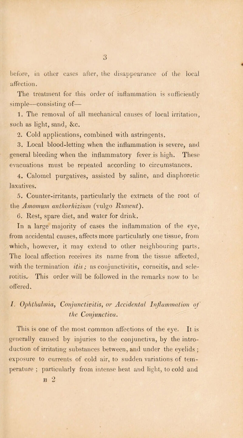 * before, in other cases after, the disappearance of the local affection. The treatment for this order of inflammation is sufficiently simple—consisting of— 1. The removal of all mechanical causes of local irritation, such as light, sand. &c. 2. Cold applications, combined with astringents. 3. Local blood-letting when the inflammation is severe, and general bleeding when the inflammatory fever is high. These evacuations must be repeated according to circumstances. 4. Calomel purgatives, assisted by saline, and diaphoretic laxatives. 5. Counter-irritants, particularly the extracts of the root of the Amomum anthorhizium (vulgo Ruswut). 6. Rest, spare diet, and water for drink. In a large majority of cases the inflammation of the eye, from accidental causes, affects more particularly one tissue, from which, however, it may extend to other neighbouring parts. The local affection receives its name from the tissue affected, with the termination itis; as conjunctivitis, corneitis, and scle- rotitis. This order will be followed in the remarks now* to be offered, I. Ophthalmia, Conjunctivitis, or Accidental Inflammation of the Conjunctiva. This is one of the most common affections of the eye. It is generally caused by injuries to the conjunctiva, by the intro- duction of irritating substances between, and under the eyelids ; exposure to currents of cold air, to sudden variations of tem- perature ; particularly from intense heat and light, to cold and B 2
