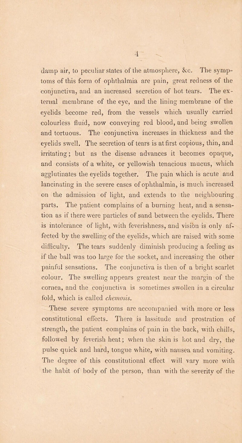 damp air, to peculiar states of the atmosphere, &c. The symp- toms of this form of ophthalmia are pain, great redness of the conjunctiva, and an increased secretion of hot tears. The ex- ternal membrane of the eye, and the lining membrane of the eyelids become red, from the vessels which usually carried colourless fluid, now conveying red blood, and being swollen and tortuous. The conjunctiva increases in thickness and the eyelids swell. The secretion of tears is at first copious, thin, and irritating; but as the disease advances it becomes opaque, and consists of a white, or yellowish tenacious mucus, which agglutinates the eyelids together. The pain which is acute and lancinating in the severe cases of ophthalmia, is much increased on the admission of light, and extends to the neighbouring parts. The patient complains of a burning heat, and a sensa- tion as if there were particles of sand between the eyelids. There is intolerance of light, with feverishness, and vision is only af- fected by the swelling of the eyelids, which are raised with some difficulty. The tears suddenly diminish producing a feeling as if the ball was too large for the socket, and increasing the other painful sensations. The conjunctiva is then of a bright scarlet colour. The swelling appears greatest near the margin of the cornea, and the conjunctiva is sometimes swollen in a circular fold, which is called chemosis. These severe symptoms are accompanied with more or less constitutional effects. There is lassitude and prostration of strength, the patient complains of pain in the back, with chills, followed by feverish heat; when the skin is hot and dry, the pulse quick and hard, tongue white, with nausea and vomiting. The degree of this constitutional effect will vary more with the habit of body of the person, than with the severity of the