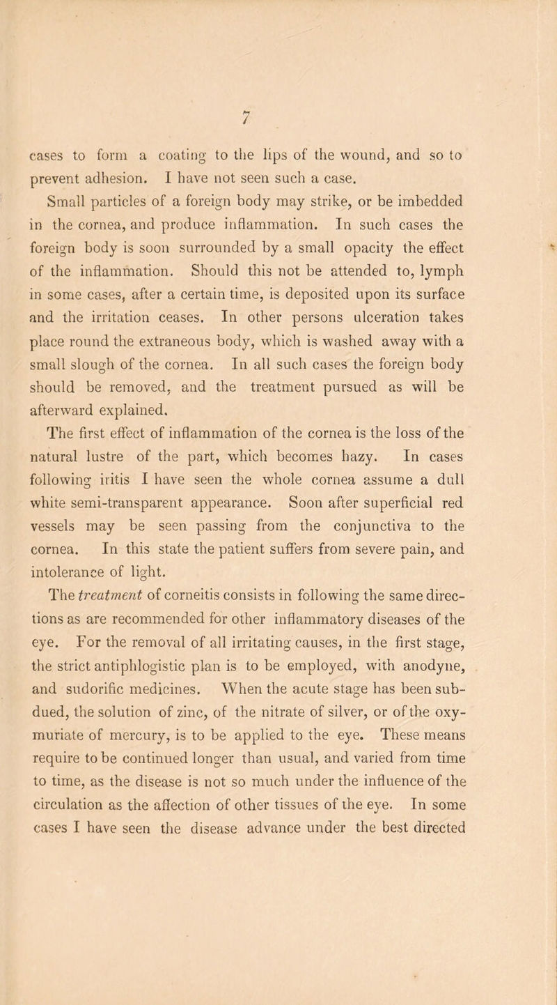 / cases to form a coating to the lips of the wound, and so to prevent adhesion. I have not seen such a case. Small particles of a foreign body may strike, or be imbedded in the cornea, and produce inflammation. In such cases the foreign body is soon surrounded by a small opacity the effect of the inflammation. Should this not be attended to, lymph in some cases, after a certain time, is deposited upon its surface and the irritation ceases. In other persons ulceration takes place round the extraneous body, which is washed away with a small slough of the cornea. In all such cases the foreign body should be removed, and the treatment pursued as will be afterward explained. The first effect of inflammation of the cornea is the loss of the natural lustre of the part, which becomes hazy. In cases following iritis I have seen the whole cornea assume a dull white semi-transparent appearance. Soon after superficial red vessels may be seen passing from the conjunctiva to the cornea. In this state the patient suffers from severe pain, and intolerance of light. The treatment of corneitis consists in following the same direc- tions as are recommended for other inflammatory diseases of the eye. For the removal of all irritating causes, in the first stage, the strict antiphlogistic plan is to be employed, with anodyne, and sudorific medicines. When the acute stage has been sub- dued, the solution of zinc, of the nitrate of silver, or of the oxy- muriate of mercury, is to be applied to the eye. These means require to be continued longer than usual, and varied from time to time, as the disease is not so much under the influence of the circulation as the affection of other tissues of the eye. In some