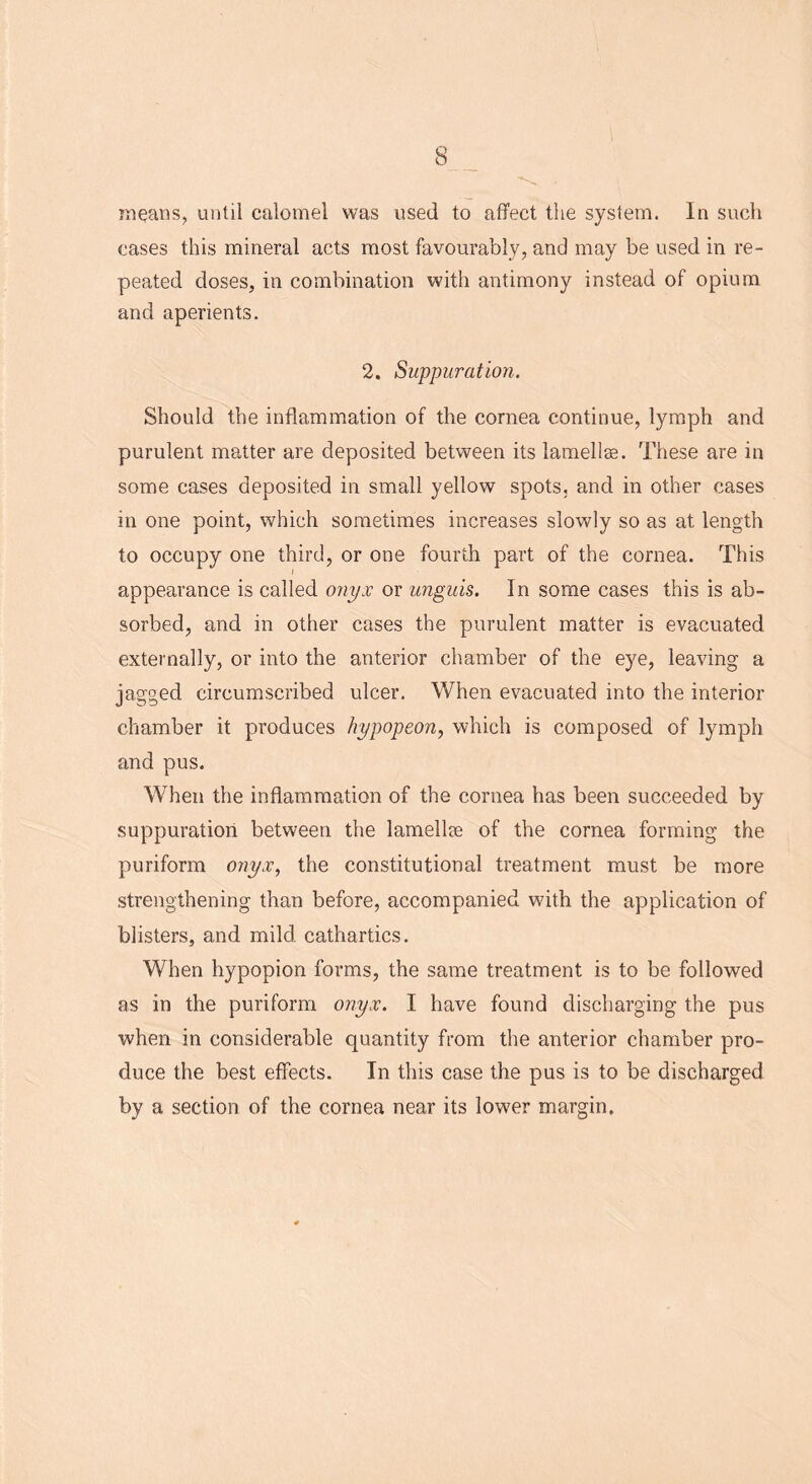 means, until calomel was used to affect the system. In such cases this mineral acts most favourably, and may be used in re- peated doses, in combination with antimony instead of opium and aperients. 2. Suppuration. Should the inflammation of the cornea continue, lymph and purulent matter are deposited between its lamellae. These are in some cases deposited in small yellow spots, and in other cases in one point, which sometimes increases slowly so as at length to occupy one third, or one fourth part of the cornea. This i appearance is called onyx or unguis. In some cases this is ab- sorbed, and in other cases the purulent matter is evacuated externally, or into the anterior chamber of the eye, leaving a jagged circumscribed ulcer. When evacuated into the interior chamber it produces hypopeon, which is composed of lymph and pus. When the inflammation of the cornea has been succeeded by suppuration between the lamellre of the cornea forming the puriform onyx, the constitutional treatment must be more strengthening than before, accompanied with the application of blisters, and mild cathartics. When hypopion forms, the same treatment is to be followed as in the puriform onyx. I have found discharging the pus when in considerable quantity from the anterior chamber pro- duce the best effects. In this case the pus is to be discharged by a section of the cornea near its lower margin.