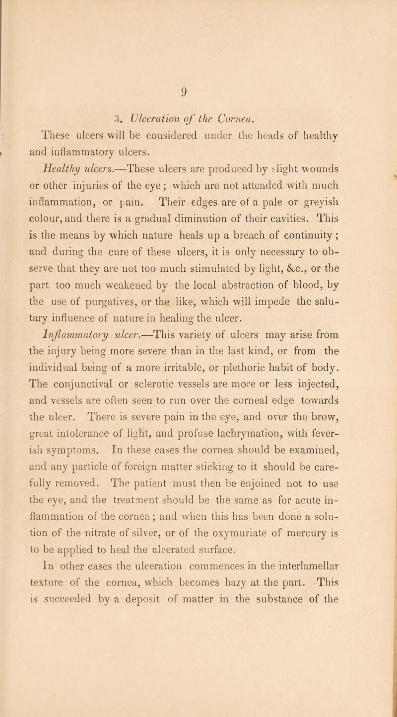 3. Ulceration of the Cornea. These ulcers will be considered under the heads of healthy and inflammatory ulcers. Healthy ulcers.—These ulcers are produced by blight wounds or other injuries of the eye; which are not attended with much inflammation, or \ aim Their edges are of a pale or greyish colour, and there is a gradual diminution of their cavities. This is the means by which nature heals up a breach of continuity; and during the cure of these ulcers, it is only necessary to ob- serve that they are not too much stimulated by light, &c., or the part too much weakened by the local abstraction of blood, by the use of purgatives, or the like, which will impede the salu- tary influence of nature in healing the ulcer. Inflammatory ulcer.—This variety of ulcers may arise from the injury being more severe than in the last kind, or from the individual being of a more irritable, or plethoric habit of body. The conjunctival or sclerotic vessels are more or less injected, and vessels are often seen to run over the corneal edge towards the ulcer. There is severe pain in the eye, and over the brow, great intolerance of light, and profuse lachrymation, with fever- ish symptoms. In these cases the cornea should be examined, and any particle of foreign matter sticking to it should be care- fully removed. The patient must then be enjoined not to use the eye, and the treatment should be the same as for acute in- flammation of the cornea; and when this has been done a solu- tion of the nitrate of silver, or of the oxymuriate of mercury is to be applied to heal the ulcerated surface. In other cases the ulceration commences in the interlamellar texture of the cornea, which becomes hazy at the part. This is succeeded by a deposit of matter in the substance of the