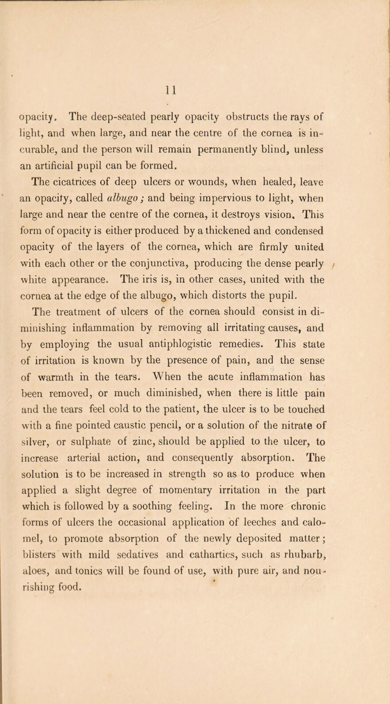 opacity. The deep-seated pearly opacity obstructs the rays of light, and when large, and near the centre of the cornea is in- curable, and the person will remain permanently blind, unless an artificial pupil can be formed. The cicatrices of deep ulcers or wounds, when healed, leave an opacity, called albugo; and being impervious to light, when large and near the centre of the cornea, it destroys vision. This form of opacity is either produced by a thickened and condensed opacity of the layers of the cornea, which are firmly united with each other or the conjunctiva, producing the dense pearly > white appearance. The iris is, in other cases, united with the cornea at the edge of the albugo, which distorts the pupil. The treatment of ulcers of the cornea should consist in di- minishing inflammation by removing all irritating causes, and by employing the usual antiphlogistic remedies. This state of irritation is known by the presence of pain, and the sense of warmth in the tears. When the acute inflammation has been removed, or much diminished, when there is little pain and the tears feel cold to the patient, the ulcer is to be touched with a fine pointed caustic pencil, or a solution of the nitrate of silver, or sulphate of zinc, should be applied to the ulcer, to increase arterial action, and consequently absorption. The solution is to be increased in strength so as to produce when applied a slight degree of momentary irritation in the part which is followed by a soothing feeling. In the more chronic forms of ulcers the occasional application of leeches and calo- mel, to promote absorption of the newly deposited matter; blisters with mild sedatives and cathartics, such as rhubarb, aloes, and tonics will be found of use, with pure air, and nou- rishing food.