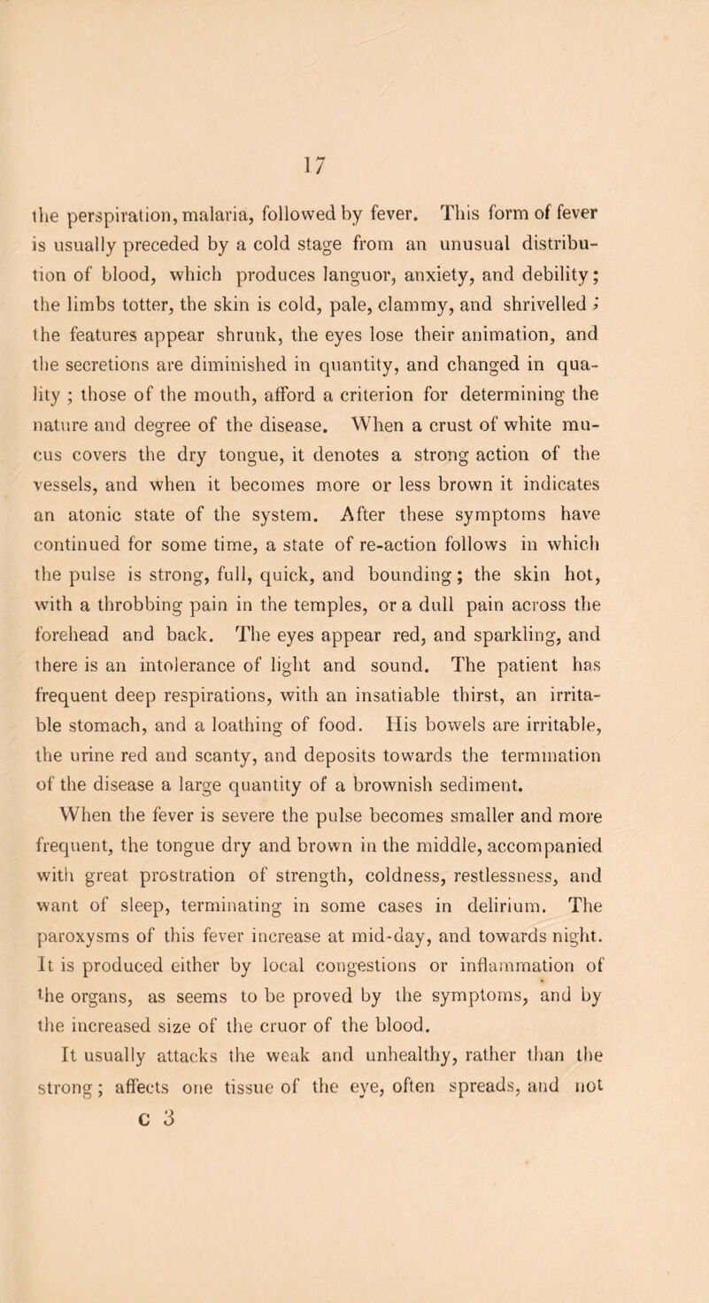 the perspiration, malaria, followed by fever. This form of fever is usually preceded by a cold stage from an unusual distribu- tion of blood, which produces languor, anxiety, and debility; the limbs totter, the skin is cold, pale, clammy, and shrivelled » the features appear shrunk, the eyes lose their animation, and the secretions are diminished in quantity, and changed in qua- lity ; those of the mouth, afford a criterion for determining the nature and degree of the disease. When a crust of white mu- cus covers the dry tongue, it denotes a strong action of the vessels, and when it becomes more or less brown it indicates an atonic state of the system. After these symptoms have continued for some time, a state of re-action follows in which the pulse is strong, full, quick, and bounding; the skin hot, with a throbbing pain in the temples, ora dull pain across the forehead and back. The eyes appear red, and sparkling, and there is an intolerance of light and sound. The patient has frequent deep respirations, with an insatiable thirst, an irrita- ble stomach, and a loathing of food. Ilis bowels are irritable, the urine red and scanty, and deposits towards the termination of the disease a large quantity of a brownish sediment. When the fever is severe the pulse becomes smaller and more frequent, the tongue dry and brown in the middle, accompanied with great prostration of strength, coldness, restlessness, and want of sleep, terminating in some cases in delirium. The paroxysms of this fever increase at mid-day, and towards night. It is produced either by local congestions or inflammation of the organs, as seems to be proved by the symptoms, and by the increased size of the cruor of the blood. It usually attacks the weak and unhealthy, rather than the strong; affects one tissue of the eye, often spreads, and not