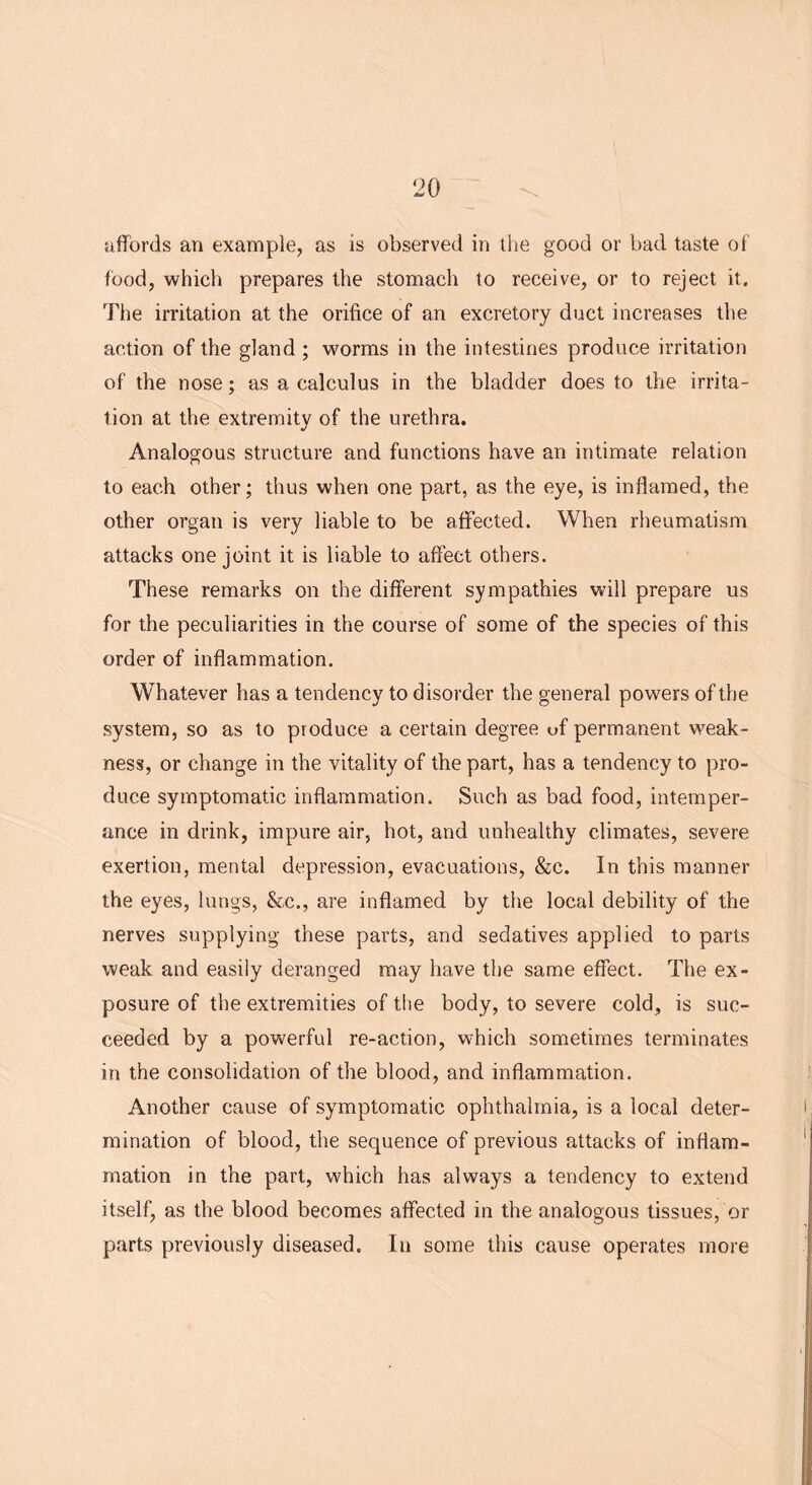 affords an example, as is observed in the good or bad taste of food, which prepares the stomach to receive, or to reject it. The irritation at the orifice of an excretory duct increases the action of the gland ; worms in the intestines produce irritation of the nose; as a calculus in the bladder does to the irrita- tion at the extremity of the urethra. Analogous structure and functions have an intimate relation to each other; thus when one part, as the eye, is inflamed, the other organ is very liable to be affected. When rheumatism attacks one joint it is liable to affect others. These remarks on the different sympathies will prepare us for the peculiarities in the course of some of the species of this order of inflammation. Whatever has a tendency to disorder the general powers of the system, so as to produce a certain degree of permanent weak- ness, or change in the vitality of the part, has a tendency to pro- duce symptomatic inflammation. Such as bad food, intemper- ance in drink, impure air, hot, arid unhealthy climates, severe exertion, mental depression, evacuations, &c. In this manner the eyes, lungs, &c., are inflamed by the local debility of the nerves supplying these parts, and sedatives applied to parts weak and easily deranged may have the same effect. The ex- posure of the extremities of the body, to severe cold, is suc- ceeded by a powerful re-action, which sometimes terminates in the consolidation of the blood, and inflammation. Another cause of symptomatic ophthalmia, is a local deter- mination of blood, the sequence of previous attacks of inflam- mation in the part, which has always a tendency to extend itself, as the blood becomes affected in the analogous tissues, or parts previously diseased. In some this cause operates more