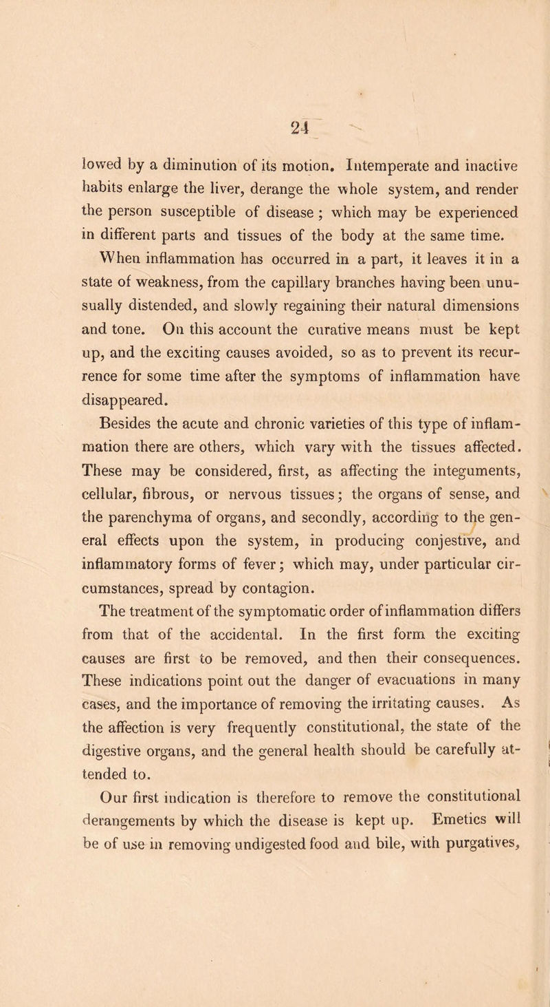 lowed by a diminution of its motion. Intemperate and inactive habits enlarge the liver, derange the whole system, and render the person susceptible of disease ; which may be experienced in different parts and tissues of the body at the same time. When inflammation has occurred in a part, it leaves it in a state of weakness, from the capillary branches having been unu- sually distended, and slowly regaining their natural dimensions and tone. On this account the curative means must be kept up, and the exciting causes avoided, so as to prevent its recur- rence for some time after the symptoms of inflammation have disappeared. Besides the acute and chronic varieties of this type of inflam- mation there are others, which vary with the tissues affected. These may be considered, first, as affecting the integuments, cellular, fibrous, or nervous tissues; the organs of sense, and the parenchyma of organs, and secondly, according to the gen- eral effects upon the system, in producing conjestive, and inflammatory forms of fever; which may, under particular cir- cumstances, spread by contagion. The treatment of the symptomatic order of inflammation differs from that of the accidental. In the first form the exciting causes are first to be removed, and then their consequences. These indications point out the danger of evacuations in many cases, and the importance of removing the irritating causes. As the affection is very frequently constitutional, the state of the digestive organs, and the general health should be carefully at- tended to. Our first indication is therefore to remove the constitutional derangements by which the disease is kept up. Emetics will be of use in removing undigested food and bile, with purgatives.