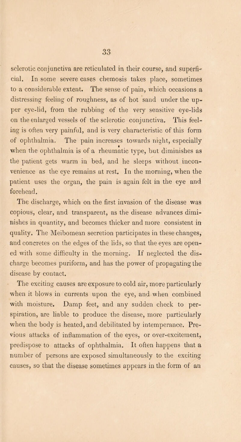 sclerotic conjunctiva are reticulated in their course, and superfi- cial. In some severe cases chemosis takes place, sometimes to a considerable extent. The sense of pain, which occasions a distressing feeling of roughness, as of hot sand under the up- per eye-lid, from the rubbing of the very sensitive eye-lids on the enlarged vessels of the sclerotic conjunctiva. This feel- ing is often very painful, and is very characteristic of this form of ophthalmia. The pain increases towards night, especially when the ophthalmia is of a rheumatic type, but diminishes as the patient gets warm in bed, and he sleeps without incon- venience as the eye remains at rest. In the morning, when the patient uses the organ, the pain is again felt in the eye and forehead. The discharge, which on the first invasion of the disease was copious, clear, and transparent, as the disease advances dimi- nishes in quantity, and becomes thicker and more consistent in quality. The Meibomean secretion participates in these changes, and concretes on the edges of the lids, so that the eyes are open- ed with some difficulty in the morning. If neglected the dis- charge becomes puriform, and has the power of propagating the disease by contact. The exciting causes are exposure to cold air, more particularly when it blows in currents upon the eye, and when combined with moisture. Damp feet, and any sudden check to per- spiration, are liable to produce the disease, more particularly when the body is heated, and debilitated by intemperance. Pre- vious attacks of inflammation of the eyes, or over-excitement, predispose to attacks of ophthalmia. It often happens that a number of persons are exposed simultaneously to the exciting causes, so that the disease sometimes appears in the form of an