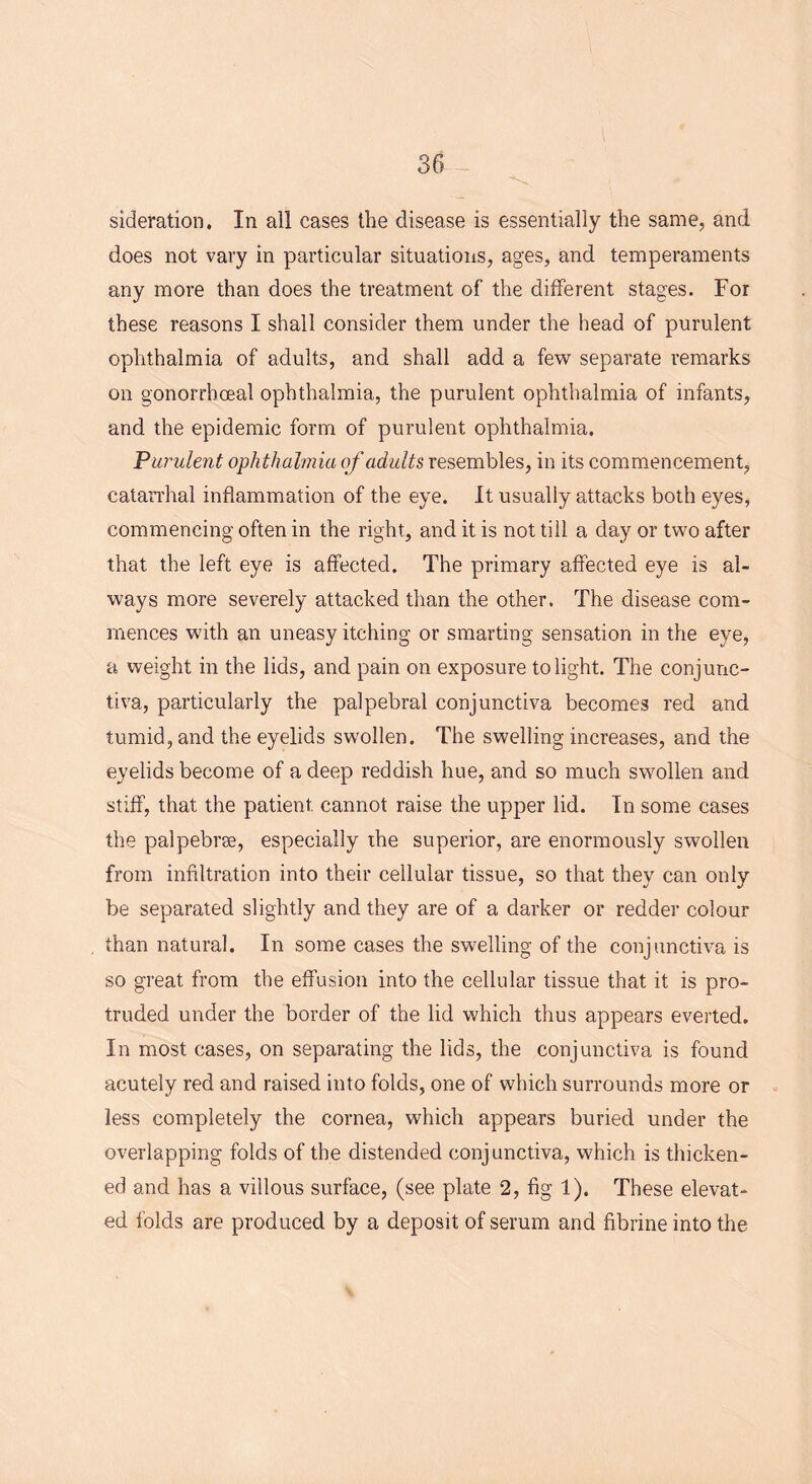 sideration. In all cases the disease is essentially the same, and does not vary in particular situations, ages, and temperaments any more than does the treatment of the different stages. For these reasons I shall consider them under the head of purulent ophthalmia of adults, and shall add a few separate remarks on gonorrhoeal ophthalmia, the purulent ophthalmia of infants, and the epidemic form of purulent ophthalmia. Purulent ophthalmia of adults resembles, in its commencement, catarrhal inflammation of the eye. It usually attacks both eyes, commencing often in the right, and it is not till a day or two after that the left eye is affected. The primary affected eye is al- ways more severely attacked than the other. The disease com- mences with an uneasy itching or smarting sensation in the eye, a weight in the lids, and pain on exposure to light. The conjunc- tiva, particularly the palpebral conjunctiva becomes red and tumid, and the eyelids swollen. The swelling increases, and the eyelids become of a deep reddish hue, and so much swollen and stiff, that the patient cannot raise the upper lid. In some cases the palpebras, especially the superior, are enormously swollen from infiltration into their cellular tissue, so that they can only be separated slightly and they are of a darker or redder colour than natural. In some cases the swelling of the conjunctiva is so great from the effusion into the cellular tissue that it is pro- truded under the border of the lid which thus appears everted. In most cases, on separating the lids, the conjunctiva is found acutely red and raised into folds, one of which surrounds more or less completely the cornea, which appears buried under the overlapping folds of the distended conjunctiva, which is thicken- ed and has a villous surface, (see plate 2, fig 1). These elevat- ed folds are produced by a deposit of serum and fibrine into the