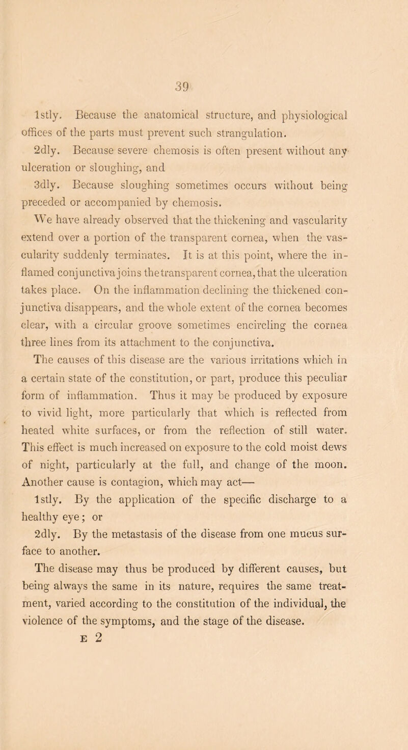 Istly. Because the anatomical structure, and physiological offices of the parts must prevent such strangulation. 2dly. Because severe chemosis is often present without any ulceration or sloughing, and 3dly. Because sloughing sometimes occurs without being preceded or accompanied by chemosis. VY e have already observed that the thickening and vascularity extend over a portion of the transparent cornea, when the vas- cularity suddenly terminates. It is at this point, where the in- flamed conjunctiva joins the transparent cornea, that the ulceration takes place. On the inflammation declining the thickened con- junctiva disappears, and the whole extent of the cornea becomes clear, with a circular groove sometimes encircling the cornea three lines from its attachment to the conjunctiva. The causes of this disease are the various irritations which in a certain state of the constitution, or part, produce this peculiar form of inflammation. Thus it may be produced by exposure to vivid light, more particularly that which is reflected from heated white surfaces, or from the reflection of still water. This effect is much increased on exposure to the cold moist devrs of night, particularly at the full, and change of the moon. Another cause is contagion, which may act— Istly. By the application of the specific discharge to a healthy eye; or 2dly. By the metastasis of the disease from one mucus sur- face to another. The disease may thus be produced by different causes, but being always the same in its nature, requires the same treat- ment, varied according to the constitution of the individual, the violence of the symptoms, and the stage of the disease. E 2