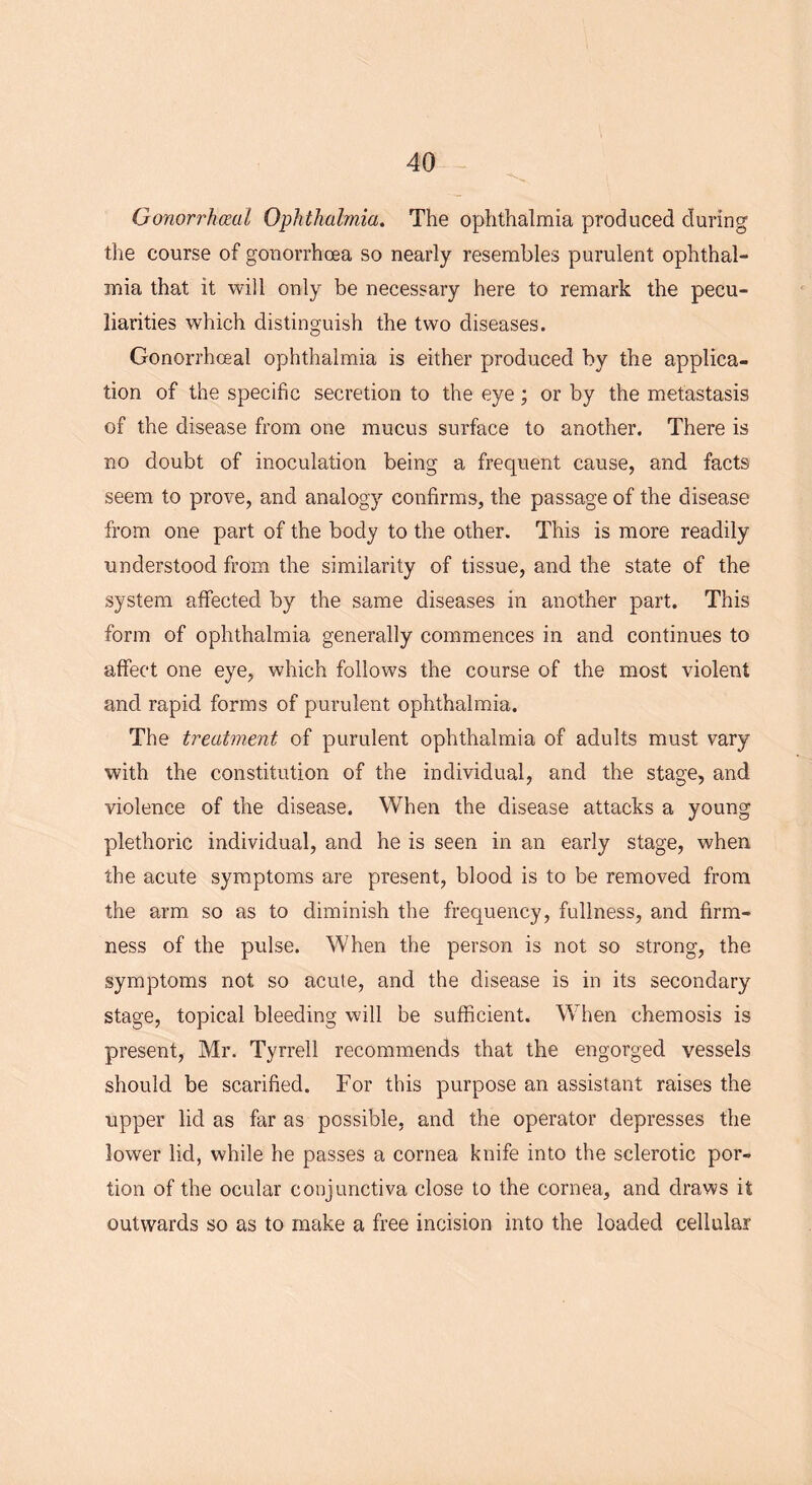 Gonorrhoeal Ophthalmia. The ophthalmia produced during the course of gonorrhoea so nearly resembles purulent ophthal- mia that it will only be necessary here to remark the pecu- liarities which distinguish the two diseases. Gonorrhoeal ophthalmia is either produced by the applica- tion of the specific secretion to the eye; or by the metastasis of the disease from one mucus surface to another. There is no doubt of inoculation being a frequent cause, and facts seem to prove, and analogy confirms, the passage of the disease from one part of the body to the other. This is more readily understood from the similarity of tissue, and the state of the system affected by the same diseases in another part. This form of ophthalmia generally commences in and continues to affect one eye, which follows the course of the most violent and rapid forms of purulent ophthalmia. The treatment of purulent ophthalmia of adults must vary with the constitution of the individual, and the stage, and violence of the disease. When the disease attacks a young plethoric individual, and he is seen in an early stage, when the acute symptoms are present, blood is to be removed from the arm so as to diminish the frequency, fullness, and firm- ness of the pulse. When the person is not so strong, the symptoms not so acute, and the disease is in its secondary stage, topical bleeding will be sufficient. When chemosis is present, Mr. Tyrrell recommends that the engorged vessels should be scarified. For this purpose an assistant raises the upper lid as far as possible, and the operator depresses the lower lid, while he passes a cornea knife into the sclerotic por- tion of the ocular conjunctiva close to the cornea, and draws it outwards so as to make a free incision into the loaded cellular