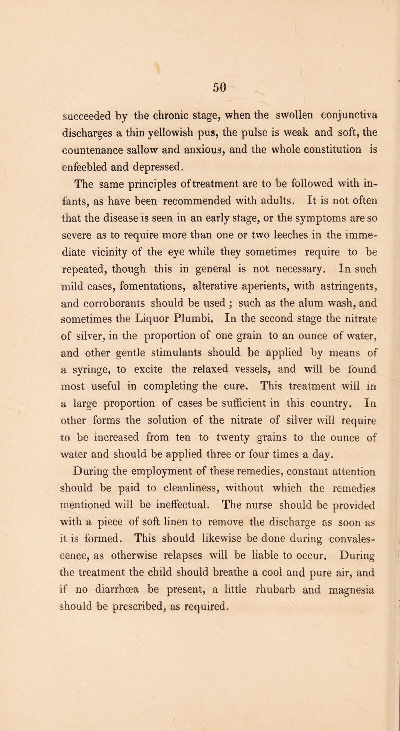 succeeded by the chronic stage, when the swollen conjunctiva discharges a thin yellowish pus, the pulse is weak and soft, the countenance sallow and anxious, and the whole constitution is enfeebled and depressed. The same principles of treatment are to be followed with in- fants, as have been recommended with adults. It is not often that the disease is seen in an early stage, or the symptoms are so severe as to require more than one or two leeches in the imme- diate vicinity of the eye while they sometimes require to be repeated, though this in general is not necessary. In such mild cases, fomentations, alterative aperients, with astringents, and corroborants should be used; such as the alum wash, and sometimes the Liquor Plumbi. In the second stage the nitrate of silver, in the proportion of one grain to an ounce of water, and other gentle stimulants should be applied by means of a syringe, to excite the relaxed vessels, and will be found most useful in completing the cure. This treatment will in a large proportion of cases be sufficient in this country. In other forms the solution of the nitrate of silver will require to be increased from ten to twenty grains to the ounce of water and should be applied three or four times a day. During the employment of these remedies, constant attention should be paid to cleanliness, without which the remedies mentioned will be ineffectual. The nurse should be provided writh a piece of soft linen to remove the discharge as soon as it is formed. This should likewise be done during convales- cence, as otherwise relapses will be liable to occur. During the treatment the child should breathe a cool and pure air, and if no diarrhoea be present, a little rhubarb and magnesia should be prescribed, as required.