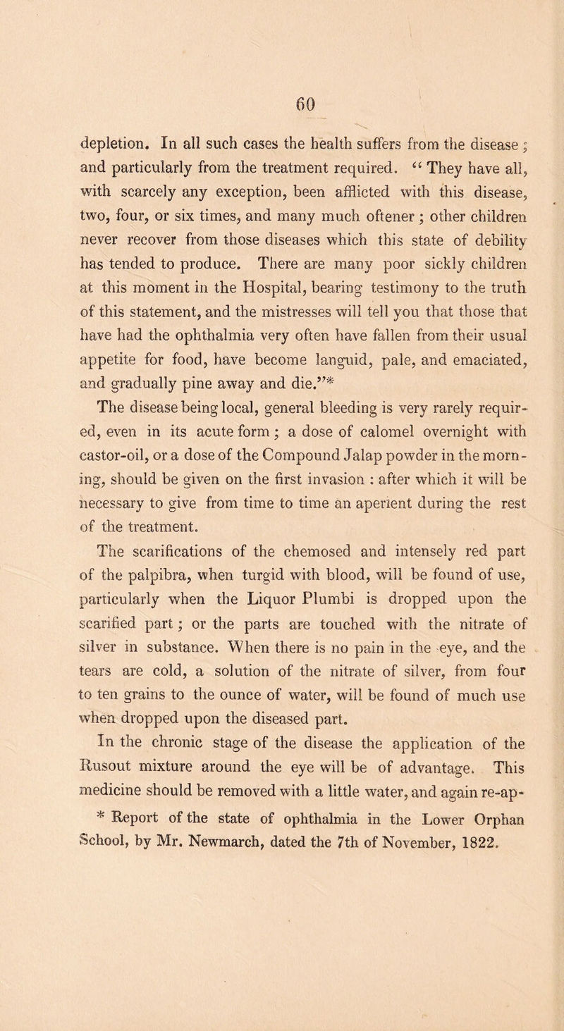 depletion. In all such cases the health suffers from the disease ; and particularly from the treatment required. “ They have all, with scarcely any exception, been afflicted with this disease, two, four, or six times, and many much oftener ; other children never recover from those diseases which this state of debility has tended to produce. There are many poor sickly children at this moment in the Hospital, bearing testimony to the truth of this statement, and the mistresses will tell you that those that have had the ophthalmia very often have fallen from their usual appetite for food, have become languid, pale, and emaciated, and gradually pine away and die.’7* The disease being local, general bleeding is very rarely requir- ed, even in its acute form; a dose of calomel overnight with castor-oil, or a dose of the Compound Jalap powder in the morn- ing, should be given on the first invasion : after which it will be necessary to give from time to time an aperient during the rest of the treatment. The scarifications of the chemosed and intensely red part of the palpibra, when turgid with blood, will be found of use, particularly when the Liquor Plumbi is dropped upon the scarified part; or the parts are touched with the nitrate of silver in substance. When there is no pain in the eye, and the tears are cold, a solution of the nitrate of silver, from four to ten grains to the ounce of water, will be found of much use when dropped upon the diseased part. In the chronic stage of the disease the application of the Ilusout mixture around the eye will be of advantage. This medicine should be removed with a little water, and again re-ap- * Report of the state of ophthalmia in the Lower Orphan School, by Mr. Newmarch, dated the 7th of November, 1822.