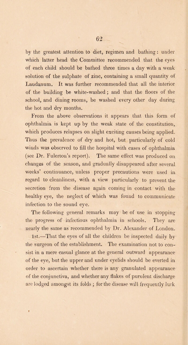 by the greatest attention to diet, regimen and bathing: under which latter head the Committee recommended that the eyes of each child should be bathed three times a day with a weak solution of the sulphate of zinc, containing a small quantity of Laudanum. It was further recommended that all the interior of the building be white-washed; and that the floors of the school, and dining rooms, be washed every other day during the hot and dry months. From the above observations it appears that this form of ophthalmia is kept up by the weak state of the constitution, which produces relapses on slight exciting causes being applied. Thus the prevalence of dry and hot, but particularly of cold winds was observed to fill the hospital with cases of ophthalmia (see Dr. Fulerton’s report). The same effect was produced on changes of the season, and gradually disappeared after several weeks’ continuance, unless proper precautions were used in regard to cleanliness, with a view particularly to prevent the secretion from the disease again coming in contact with the healthy eye, the neglect of which was found to communicate infection to the sound eye. The following general remarks may be of use in stopping the progress of infectious ophthalmia in schools. They are nearly the same as recommended by Dr. Alexander of London. 1st.—That the eyes of all the children be inspected daily by the surgeon of the establishment. The examination not to con- sist in a mere casual glance at the general outward appearance of the eye, but the upper and under eyelids should be everted in order to ascertain whether there is any granulated appearance of the conjunctiva, and whether any flakes of purulent discharge are lodged amongst its folds ; for the disease will frequently lurk t