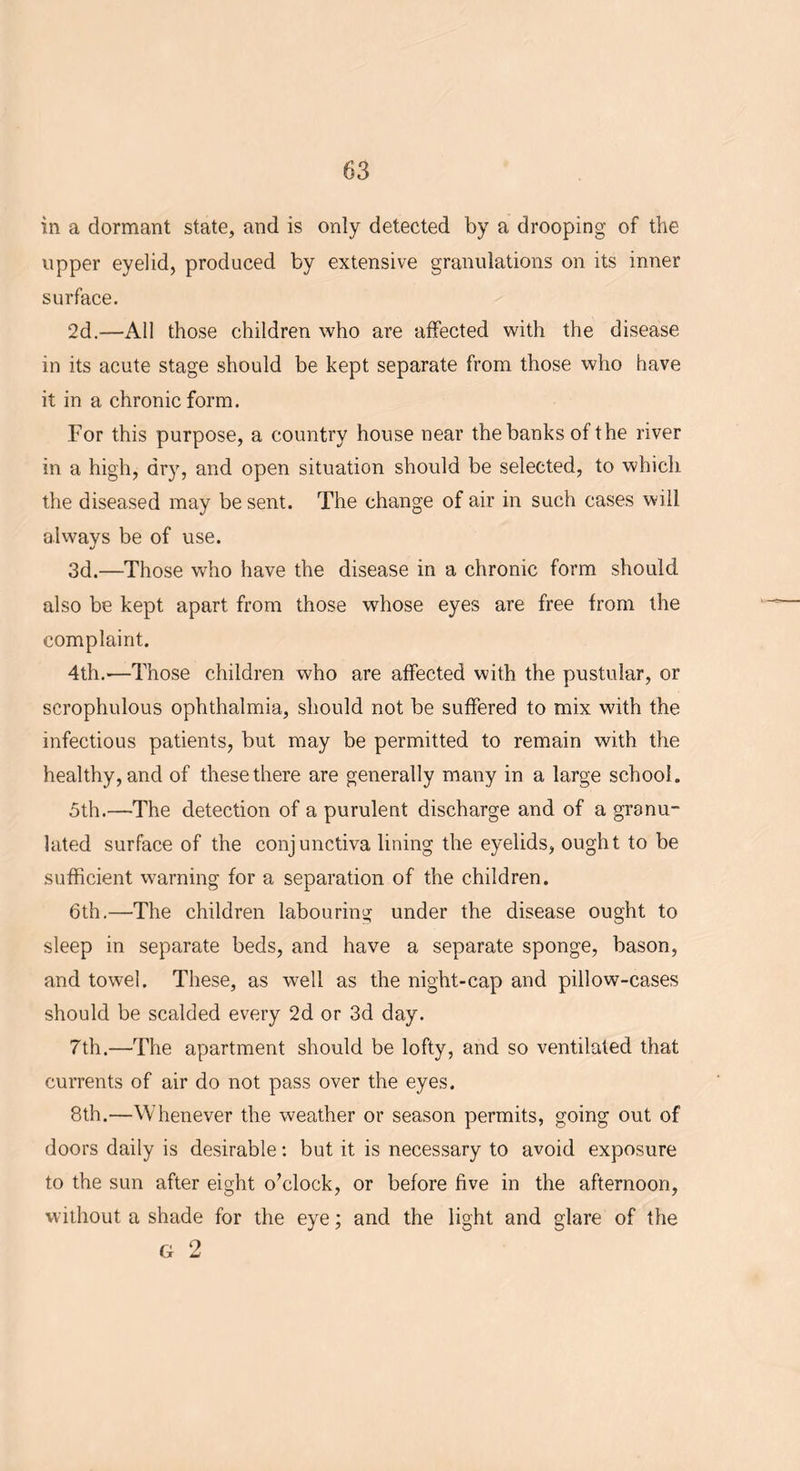 in a dormant state, and is only detected by a drooping of the upper eyelid, produced by extensive granulations on its inner surface. 2d.—All those children who are affected with the disease in its acute stage should be kept separate from those who have it in a chronic form. For this purpose, a country house near the banks of the river in a high, dry, and open situation should be selected, to which the diseased may be sent. The change of air in such cases will always be of use. 3d.—Those who have the disease in a chronic form should also be kept apart from those whose eyes are free from the complaint. 4th.—Those children who are affected with the pustular, or scrophulous ophthalmia, should not be suffered to mix with the infectious patients, but may be permitted to remain with the healthy, and of these there are generally many in a large school. 5th.—'The detection of a purulent discharge and of a granu- lated surface of the conjunctiva lining the eyelids, ought to be sufficient warning for a separation of the children. 6th.—The children labouring under the disease ought to sleep in separate beds, and have a separate sponge, bason, and towel. These, as well as the night-cap and pillow-cases should be scalded every 2d or 3d day. 7th.—The apartment should be lofty, and so ventilated that currents of air do not pass over the eyes. 8th.—Whenever the weather or season permits, going out of doors daily is desirable: but it is necessary to avoid exposure to the sun after eight o’clock, or before five in the afternoon, without a shade for the eye; and the light and glare of the G 2