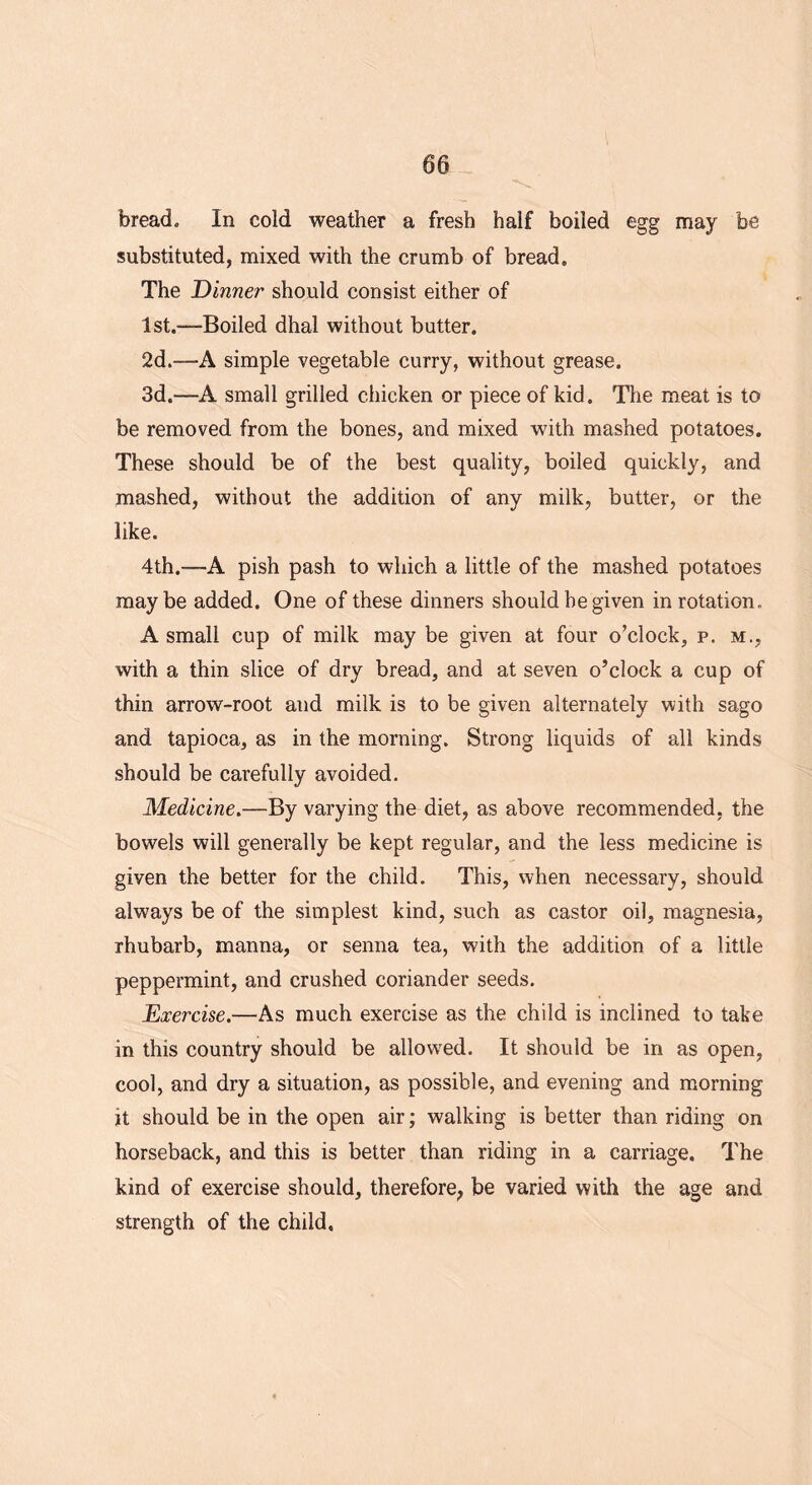 bread. In cold weather a fresh half boiled egg may be substituted, mixed with the crumb of bread. The Dinner should consist either of 1st.—Boiled dhal without butter. 2d.—A simple vegetable curry, without grease. 3d.—A small grilled chicken or piece of kid. The meat is to be removed from the bones, and mixed with mashed potatoes. These should be of the best quality, boiled quickly, and jnashed, without the addition of any milk, butter, or the like. 4th.—A pish pash to which a little of the mashed potatoes maybe added. One of these dinners should he given in rotation. A small cup of milk may be given at four o’clock, p. m., with a thin slice of dry bread, and at seven o’clock a cup of thin arrow-root and milk is to be given alternately with sago and tapioca, as in the morning. Strong liquids of all kinds should be carefully avoided. Medicine.—By varying the diet, as above recommended, the bowels will generally be kept regular, and the less medicine is given the better for the child. This, when necessary, should always be of the simplest kind, such as castor oil, magnesia, rhubarb, manna, or senna tea, with the addition of a little peppermint, and crushed coriander seeds. Exercise.—As much exercise as the child is inclined to take in this country should be allowed. It should be in as open, cool, and dry a situation, as possible, and evening and morning it should be in the open air; walking is better than riding on horseback, and this is better than riding in a carriage. The kind of exercise should, therefore, be varied with the age and strength of the child.