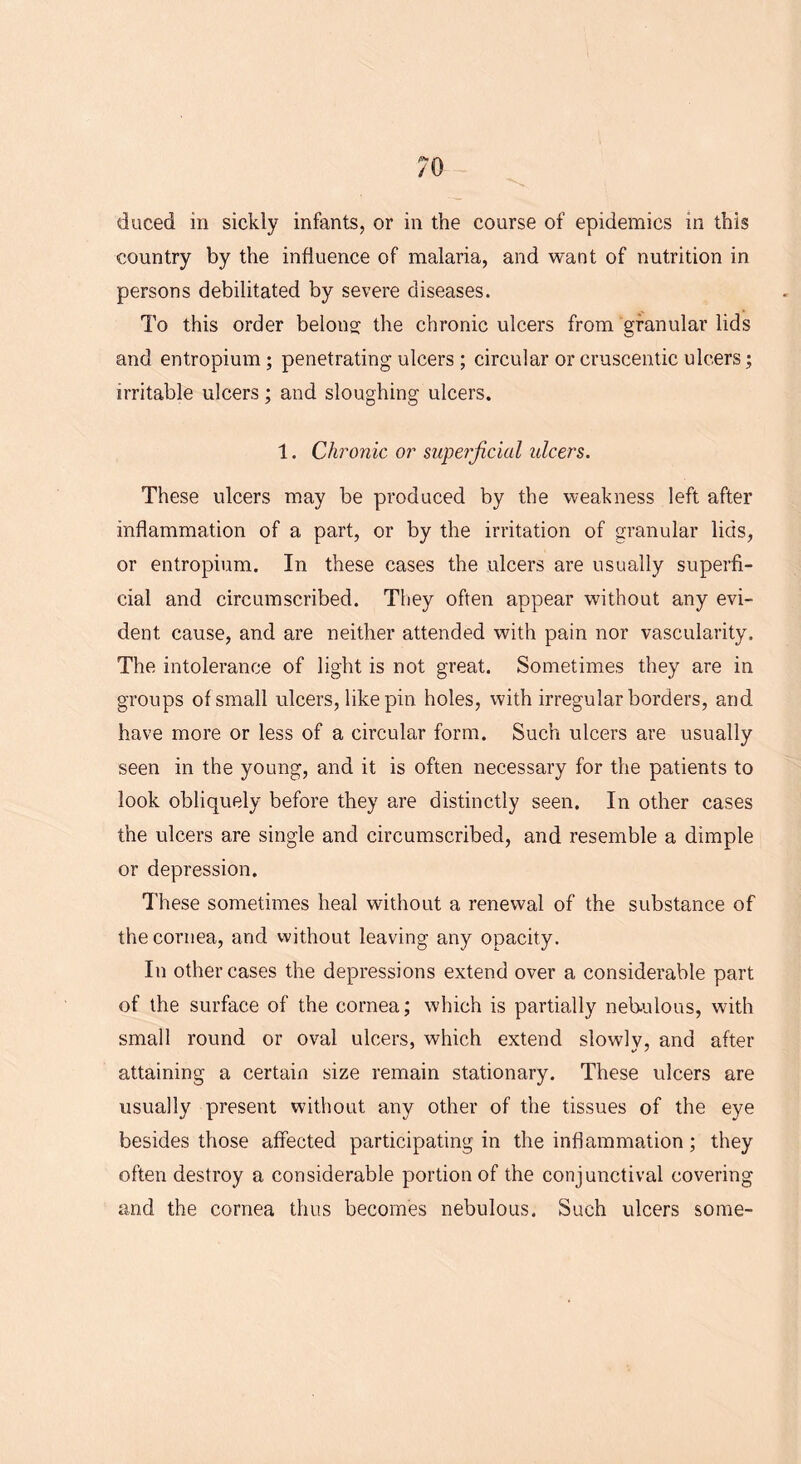 7 0 duced in sickly infants, or in the course of epidemics in this country by the influence of malaria, and want of nutrition in persons debilitated by severe diseases. To this order belong the chronic ulcers from granular lids and entropium; penetrating ulcers; circular or cruscentic ulcers; irritable ulcers; and sloughing ulcers. 1. Chronic or superficial ulcers. These ulcers may be produced by the weakness left after inflammation of a part, or by the irritation of granular lids, or entropium. In these cases the ulcers are usually superfi- cial and circumscribed. They often appear without any evi- dent cause, and are neither attended with pain nor vascularity. The intolerance of light is not great. Sometimes they are in groups of small ulcers, like pin holes, with irregular borders, and have more or less of a circular form. Such ulcers are usually seen in the young, and it is often necessary for the patients to look obliquely before they are distinctly seen. In other cases the ulcers are single and circumscribed, and resemble a dimple or depression. These sometimes heal without a renewal of the substance of the cornea, and without leaving any opacity. In other cases the depressions extend over a considerable part of the surface of the cornea; which is partially nebulous, with small round or oval ulcers, which extend slowly, and after attaining a certain size remain stationary. These ulcers are usually present without any other of the tissues of the eye besides those affected participating in the inflammation; they often destroy a considerable portion of the conjunctival covering and the cornea thus becomes nebulous. Such ulcers some-