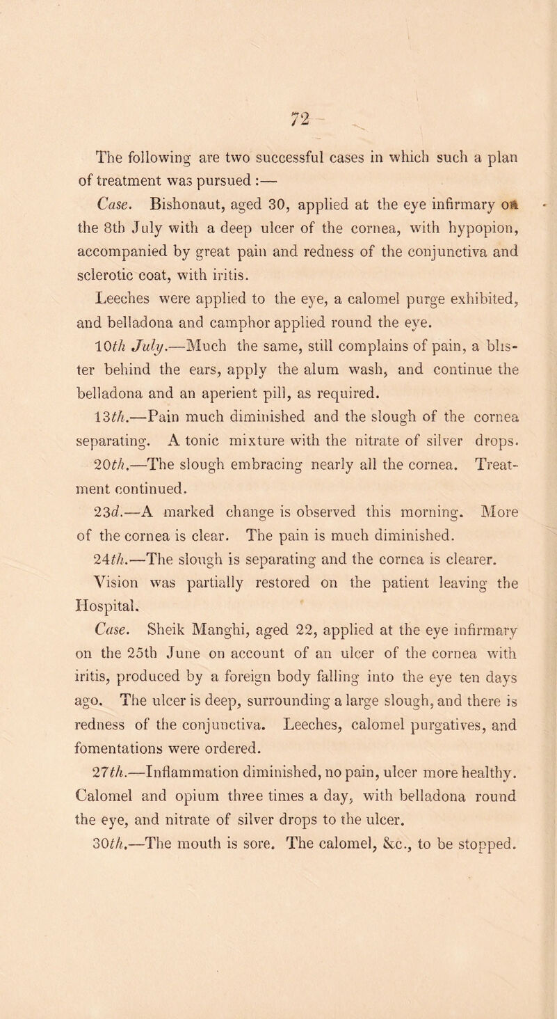 The following are two successful cases in which such a plan of treatment was pursued :— Case. Bishonaut, aged 30, applied at the eye infirmary oft the 8th July with a deep ulcer of the cornea, with hypopion, accompanied by great pain and redness of the conjunctiva and sclerotic coat, with iritis. Leeches were applied to the eye, a calomel purge exhibited, and belladona and camphor applied round the eye. 10th July.—Much the same, still complains of pain, a blis- ter behind the ears, apply the alum wash, and continue the belladona and an aperient pill, as required. 13th.—Pain much diminished and the slough of the cornea separating. A tonic mixture with the nitrate of silver drops. 20th.—The slough embracing nearly all the cornea. Treat- ment continued. 23d.—A marked change is observed this morning. More of the cornea is clear. The pain is much diminished. 24th.—The slough is separating and the cornea is clearer. Vision was partially restored on the patient leaving the Hospital. Case. Sheik Manghi, aged 22, applied at the eye infirmary- on the 25th June on account of an ulcer of the cornea with iritis, produced by a foreign body falling into the eye ten days ago. The ulcer is deep, surrounding a large slough, and there is redness of the conjunctiva. Leeches, calomel purgatives, and fomentations were ordered. 27th.—Inflammation diminished, no pain, ulcer more healthy. Calomel and opium three times a day, with belladona round the eye, and nitrate of silver drops to the ulcer. 30th.—The mouth is sore. The calomel, &c., to be stopped.