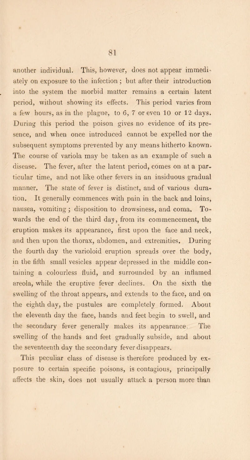 another individual. This, however, does not appear immedi- ately on exposure to the infection ; but after their introduction into the system the morbid matter remains a certain latent period, without showing its effects. This period varies from a few hours, as in the plague, to 6, 7 or even 10 or 12 days. During this period the poison gives no evidence of its pre- sence, and when once introduced cannot be expelled nor the subsequent symptoms prevented by any means hitherto known. The course of variola may be taken as an example of such a disease. The fever, after the latent period, comes on at a par- ticular time, and not like other fevers in an insiduous gradual manner. The state of fever is distinct, and of various dura- tion. It generally commences with pain in the back and loins, nausea, vomiting; disposition to drowsiness, and coma. To- wards the end of the third day, from its commencement, the • eruption makes its appearance, first upon the face and neck, and then upon the thorax, abdomen, and extremities. During the fourth day the varioloid eruption spreads over the body, in the fifth small vesicles appear depressed in the middle con- taining a colourless fluid, and surrounded by an inflamed areola, while the eruptive fever declines. On the sixth the swelling of the throat appears, and extends to the face, and on the eighth day, the pustules are completely formed. About the eleventh day the face, hands and feet begin to swell, and the secondary fever generally makes its appearance. The swelling of the hands and feet gradually subside, and about the seventeenth day the secondary fever disappears. This peculiar class of disease is therefore produced by ex- posure to certain specific poisons, is contagious, principally affects the skin, does not usually attack a person more than